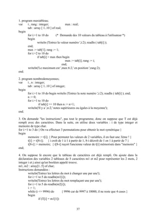 1. program maxtableau;
var    i , rang : integer;              max : real;
       tab : array [ 1..10 ] of real;
begin
       for i:=1 to 10 do        (* Demande des 10 valeurs du tableau à l'utilisateur *)
       begin
                writeln ('Entrez la valeur numéro ',i:2); readln ( tab[i] );
       end;
       max := tab[1]; rang := 1;
       for i:=2 to 10 do
                if tab[i] > max then begin
                                        max := tab[i]; rang := i;
                                      end;
        writeln('Le maximum est ',max:6:2,' en position ',rang:2);
end.

2. program nombredemoyennes;
var    i , n : integer;
       tab : array [ 1..10 ] of integer;
begin
       for i:=1 to 10 do begin writeln ('Entrez la note numéro ',i:2); readln ( tab[i] ); end;
       n := 0;
       for i:=1 to 10 do
                  if tab[i] >= 10 then n := n+1;
        writeln('Il y a ',n:2,' notes supérieures ou égales à la moyenne');
end.

3. On demande "les instructions", pas tout le programme, donc on suppose que T est déjà
rempli avec des caractères. Dans la suite, on utilise deux variables : i de type integer et
memoire de type char.
for i:=1 to 3 do { On va effectuer 3 permutations pour obtenir le mot symétrique }
begin
        memoire := t[i]; { Pour permuter les valeurs de 2 variables, il en faut une 3ème ! }
        t[i] := t[8-i]; { i croît de 1 à 1 à partir de 1, 8-i décroît de 1 en 1 à partir de 7 }
        t[8-i] := memoire; { t[8-i] reçoit l'ancienne valeur de t[i] mémorisée dans "memoire" }
end;

4. On suppose là encore que le tableau de caractères est déjà rempli. On ajoute dans la
déclaration des variables 2 tableaux de 5 caractères m1 et m2 pour représenter les 2 mots, 2
integer i et j ainsi qu'un booléen appelé trouve.
m1, m2 : array[1..5] of char;
Instructions demandées :
        writeln('Entrez les lettres du mot à changer une par une');
        for i:=1 to 5 do readln(m1[i]);
        writeln('Entrez les lettres du mot remplaçant une par une');
        for i:=1 to 5 do readln(m2[i]);
        i := 1;
        while (i <= 9996) do         { 9996 car de 9997 à 10000, il ne reste que 4 cases }
        begin
                  if (T[i] = m1[1])


                                                37
 