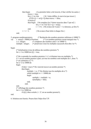 then begin            { La première lettre a été trouvée, il faut vérifier les autres }
                         trouve := true;
                         for j:=1 to 4 do        { Si 1 lettre diffère, le mot n'est pas trouvé }
                            if (T[i+j] <> m1[j+1]) then trouve := false;
                         if (trouve)
                         then begin { On remplace les 5 lettres trouvées dans T par m2 }
                                      for j:=1 to 5 do T[i-1+j] := m2[j];
                                      i := i+4; { On avance de 4 cases + 1 ci-dessous, ça fera 5}
                         end;
                i := i + 1;           { On avance d'une lettre à chaque fois }
        end;

5. program nombrespremiers;           (* Recherche des nombres premiers inférieurs à 10000 *)
var    t : array[1..10000] of boolean;        (* Les nombres premiers seront marqués true *)
       i, n : integer;         (* compteurs des nombres entre 1 et 10000 *)
       multiple : integer;     (* prend tour à tour les multiples successifs d'un nbre 1er *)

begin
        (* Initialisation à true du tableau des nombres premiers *)
        for i:=1 to 10000 do t[i] := true;

        (* On va prendre les nombres premiers 1 à 1 et éliminer tous ses multiples *)
        (* 1 est un nombre premier à part, car tous les nombres sont multiples de 1, donc *)
        (* on commence à 2 *)
        for n:=2 to 10000 do
        begin
                if (t[n] = true) (* On vient de trouver un nombre premier *)
                then begin
                          multiple := n; (* On élimine tous les multiples de n *)
                          while (multiple+n <= 10000) do
                          begin
                                 multiple := multiple + n;
                                 t[multiple] := false;
                          end;
                      end;
        end;
        (* Affichage des nombres premiers *)
        for i:=1 to 10000 do
                if (t[i] ) then writeln ( i : 5,' est un nombre premier');
end.

6. Solution non fournie. Pourra faire l'objet d'un T.P.




                                                 38
 