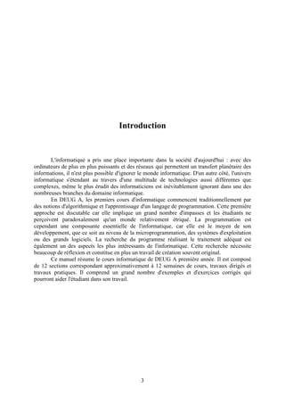 Introduction


       L'informatique a pris une place importante dans la société d'aujourd'hui : avec des
ordinateurs de plus en plus puissants et des réseaux qui permettent un transfert planétaire des
informations, il n'est plus possible d'ignorer le monde informatique. D'un autre côté, l'univers
informatique s'étendant au travers d'une multitude de technologies aussi différentes que
complexes, même le plus érudit des informaticiens est inévitablement ignorant dans une des
nombreuses branches du domaine informatique.
       En DEUG A, les premiers cours d'informatique commencent traditionnellement par
des notions d'algorithmique et l'apprentissage d'un langage de programmation. Cette première
approche est discutable car elle implique un grand nombre d'impasses et les étudiants ne
perçoivent paradoxalement qu'un monde relativement étriqué. La programmation est
cependant une composante essentielle de l'informatique, car elle est le moyen de son
développement, que ce soit au niveau de la microprogrammation, des systèmes d'exploitation
ou des grands logiciels. La recherche du programme réalisant le traitement adéquat est
également un des aspects les plus intéressants de l'informatique. Cette recherche nécessite
beaucoup de réflexion et constitue en plus un travail de création souvent original.
       Ce manuel résume le cours informatique de DEUG A première année. Il est composé
de 12 sections correspondant approximativement à 12 semaines de cours, travaux dirigés et
travaux pratiques. Il comprend un grand nombre d'exemples et d'exercices corrigés qui
pourront aider l'étudiant dans son travail.




                                               3
 