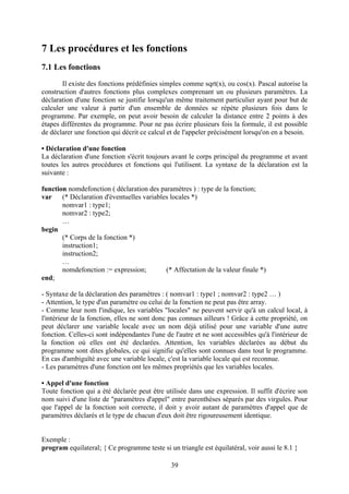 7 Les procédures et les fonctions
7.1 Les fonctions
       Il existe des fonctions prédéfinies simples comme sqrt(x), ou cos(x). Pascal autorise la
construction d'autres fonctions plus complexes comprenant un ou plusieurs paramètres. La
déclaration d'une fonction se justifie lorsqu'un même traitement particulier ayant pour but de
calculer une valeur à partir d'un ensemble de données se répète plusieurs fois dans le
programme. Par exemple, on peut avoir besoin de calculer la distance entre 2 points à des
étapes différentes du programme. Pour ne pas écrire plusieurs fois la formule, il est possible
de déclarer une fonction qui décrit ce calcul et de l'appeler précisément lorsqu'on en a besoin.

• Déclaration d'une fonction
La déclaration d'une fonction s'écrit toujours avant le corps principal du programme et avant
toutes les autres procédures et fonctions qui l'utilisent. La syntaxe de la déclaration est la
suivante :

function nomdefonction ( déclaration des paramètres ) : type de la fonction;
var    (* Déclaration d'éventuelles variables locales *)
       nomvar1 : type1;
       nomvar2 : type2;
       …
begin
       (* Corps de la fonction *)
       instruction1;
       instruction2;
       …
       nomdefonction := expression;         (* Affectation de la valeur finale *)
end;

- Syntaxe de la déclaration des paramètres : ( nomvar1 : type1 ; nomvar2 : type2 … )
- Attention, le type d'un paramètre ou celui de la fonction ne peut pas être array.
- Comme leur nom l'indique, les variables "locales" ne peuvent servir qu'à un calcul local, à
l'intérieur de la fonction, elles ne sont donc pas connues ailleurs ! Grâce à cette propriété, on
peut déclarer une variable locale avec un nom déjà utilisé pour une variable d'une autre
fonction. Celles-ci sont indépendantes l'une de l'autre et ne sont accessibles qu'à l'intérieur de
la fonction où elles ont été declarées. Attention, les variables déclarées au début du
programme sont dites globales, ce qui signifie qu'elles sont connues dans tout le programme.
En cas d'ambiguïté avec une variable locale, c'est la variable locale qui est reconnue.
- Les paramètres d'une fonction ont les mêmes propriétés que les variables locales.

• Appel d'une fonction
Toute fonction qui a été déclarée peut être utilisée dans une expression. Il suffit d'écrire son
nom suivi d'une liste de "paramètres d'appel" entre parenthèses séparés par des virgules. Pour
que l'appel de la fonction soit correcte, il doit y avoir autant de paramètres d'appel que de
paramètres déclarés et le type de chacun d'eux doit être rigoureusement identique.


Exemple :
program equilateral; { Ce programme teste si un triangle est équilatéral, voir aussi le 8.1 }

                                               39
 