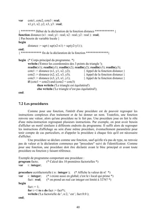var    cote1, cote2, cote3 : real;
       x1,y1, x2, y2, x3, y3 : real;

{ ********* Début de la déclaration de la fonction distance ************ }
function distance (x1 : real; y1 : real; x2 : real; y2 : real ) : real;
{ Pas besoin de variable locale }
begin
       distance := sqrt ( sqr(x2-x1) + sqr(y2-y1) );
end;
{ ************* fin de la déclaration de la fonction **************}

begin (* Corps principal du programme. *)
      writeln ('Entrez les coordonnées des 3 points du triangle ');
      readln(x1); readln(y1); readln(x2); readln(y2); readln(x3); readln(y3);
      cote1 := distance (x1, y1, x2, y2);             { Appel de la fonction distance }
      cote2 := distance (x2, y2, x3, y3);             { Appel de la fonction distance }
      cote3 := distance (x3, y3, x1, y1);             { Appel de la fonction distance }
      if (cote1 = cote2) and (cote2 = cote3)
              then writeln ('Le triangle est équilatéral')
              else writeln ('Le triangle n''est pas équilatéral');
end.


7.2 Les procédures
        Comme pour une fonction, l'intérêt d'une procédure est de pouvoir regrouper les
instructions complexes d'un traitement et de lui donner un nom. Toutefois, une fonction
renvoie une valeur, alors qu'une procédure ne le fait pas. Une procédure joue en fait le rôle
d'une méta-instruction regroupant plusieurs instructions. Par exemple, on peut avoir besoin
d'afficher un motif similaire à différents endroits du programme. Il suffit alors de regrouper
les instructions d'affichage au sein d'une même procédure, éventuellement paramétrée pour
tenir compte de cas particuliers, et d'appeler la procédure à chaque fois qu'il est nécessaire
d'afficher.
        Une procédure se déclare comme une fonction, sauf qu'elle n'a pas de type, ne renvoie
pas de valeur et la déclaration commence par "procedure" suivi de l'identificateur. Comme
pour une fonction, une procédure doit être déclarée avant le bloc principal et avant toute
procédure ou fonction y faisant référence.

Exemple de programme comportant une procédure :
program facto;     (* Calcul des 10 premières factorielles *)
var   i : integer;

procedure ecritfactorielle ( n : integer ); (* Affiche la valeur de n! *)
var   i : integer;   (* i existe aussi en global; c'est le i local qui prime *)
      fact : real;   (* on prend un real car integer est limité à 32767 *)
begin
      fact := 1;
      for i:=1 to n do fact := fact*i;
      writeln ('La factorielle de ', n:2, ' est ', fact:8:0 );
end;


                                                40
 