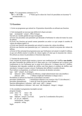 begin (* Le programme commence ici *)
  for i:=1 to 10 do         (* Notez que la valeur du i local à la procédure est inconnue *)
    ecritfactorielle ( i );
end.


7.3 Exercices
1. Ecrire un programme qui calcule les 10 premières factorielles en utilisant une fonction.

2. Soit montypetab un nouveau type défini de la façon suivante :
type montypetab = array[1..100] of integer;
Soit tab une variable globale de type montypetab.
a) Ecrire une procédure sans paramètre qui demande à l'utilisateur la valeur de toutes les cases
du tableau.
b) Ecrire une fonction qui prend comme paramètre un entier n et qui compte le nombre de
valeurs du tableau égales à n.
c) Ecrire une fonction sans paramètre qui calcule la somme des valeurs du tableau.
d) Ecrire une fonction sans paramètre qui, en 1 instruction, calcule la moyenne des valeurs du
tableau.
e) Ecrire le bloc principal du programme pour que l'utilisateur soit amené à remplir le tableau,
et que soit affiché ensuite le nombre de valeurs égales à 0 ainsi que la moyenne des valeurs.
On utilisera au mieux les procédures et fonctions déjà écrites.

3. Variante du master-mind.
Cette variante du master-mind consiste a trouver une combinaison de 5 chiffres sans double,
pris dans l'ensemble des chiffres de 0 à 9. Dans notre cas, c'est l'ordinateur qui va choisir cette
combinaison et c'est l'utilisateur qui va tenter de la découvrir. A chaque essai de 5 chiffres,
l'ordinateur doit répondre combien de chiffres sont bien placés et combien de chiffres sont
mal placés. Lorsque le joueur a trouvé, l'ordinateur doit afficher le nombre d'essais.
Pour réaliser ce programme, on utilisera les structures de données suivantes :
type tab5 = array[1..5] of integer;
var     tabsecret : tab5; { Tableau de référence, rempli aléatoirement mais sans doublon }
        tabessai : tab5;         { Tableau rempli pat l'utilisateur à chaque essai }
On définira et utilisera les fonctions et procédures suivantes :
procedure inittabsecret;        { initialisation aléatoire (voir exercice 4 du 5.3) de tabsecret }
procedure demandeessai;         { saisie de l'essai du joueur dans tabessai }
function nbbienplaces ( reference : tab5; essai : tab5 ) : integer;
function nbmalplaces ( reference : tab; essai : tab; bienplaces : integer ) : integer;

4. On considère le programme incomplet suivant :
program triangle;
const minx = 0;        maxx = 20;
       miny = 0;       maxy = 10;
type tabpoint = array[1..2] of real;      { pour les 2 coordonnées d'un point }
var    p1, p2, p3 : tabpoint ;
       numeropoint : integer;
       propriete : string;
begin


                                                41
 