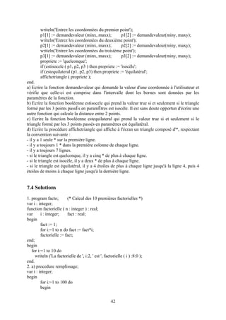 writeln('Entrez les coordonnées du premier point');
        p1[1] := demandevaleur (minx, maxx);            p1[2] := demandevaleur(miny, maxy);
        writeln('Entrez les coordonnées du deuxième point');
        p2[1] := demandevaleur (minx, maxx);            p2[2] := demandevaleur(miny, maxy);
        writeln('Entrez les coordonnées du troisième point');
        p3[1] := demandevaleur (minx, maxx);            p3[2] := demandevaleur(miny, maxy);
        propriete := 'quelconque';
        if (estisocele ( p1, p2, p3 ) then propriete := 'isocèle';
        if (estequilateral (p1, p2, p3) then propriete := 'équilatéral';
        affichetriangle ( propriete );
end.
a) Ecrire la fonction demandevaleur qui demande la valeur d'une coordonnée à l'utilisateur et
vérifie que celle-ci est comprise dans l'intervalle dont les bornes sont données par les
paramètres de la fonction.
b) Ecrire la fonction booléenne estisocele qui prend la valeur true si et seulement si le triangle
formé par les 3 points passÈs en paramËtres est isocèle. Il est sans doute opportun d'écrire une
autre fonction qui calcule la distance entre 2 points.
c) Ecrire la fonction booléenne estequilateral qui prend la valeur true si et seulement si le
triangle formé par les 3 points passés en paramètres est équilatéral.
d) Ecrire la procédure affichetriangle qui affiche à l'écran un triangle composé d'*, respectant
la convention suivante :
- il y a 1 seule * sur la première ligne.
- il y a toujours 1 * dans la première colonne de chaque ligne.
- il y a toujours 7 lignes.
- si le triangle est quelconque, il y a cinq * de plus à chaque ligne.
- si le triangle est isocèle, il y a deux * de plus à chaque ligne.
- si le triangle est équilatéral, il y a 4 étoiles de plus à chaque ligne jusqu'à la ligne 4, puis 4
étoiles de moins à chaque ligne jusqu'à la dernière ligne.


7.4 Solutions
1. program facto;        (* Calcul des 10 premières factorielles *)
var i : integer;
function factorielle ( n : integer ) : real;
var      i : integer;    fact : real;
begin
         fact := 1;
         for i:=1 to n do fact := fact*i;
         factorielle := fact;
end;
begin
   for i:=1 to 10 do
     writeln ('La factorielle de ', i:2, ' est ', factorielle ( i ) :8:0 );
end.
2. a) procedure remplissage;
var i : integer;
begin
         for i:=1 to 100 do
         begin


                                                      42
 