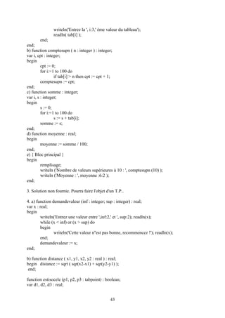 writeln('Entrez la ', i:3,' ème valeur du tableau');
               readln( tab[i] );
         end;
end;
b) function comptesupn ( n : integer ) : integer;
var i, cpt : integer;
begin
         cpt := 0;
         for i:=1 to 100 do
                 if tab[i] > n then cpt := cpt + 1;
         comptesupn := cpt;
end;
c) function somme : integer;
var i, s : integer;
begin
         s := 0;
         for i:=1 to 100 do
                 s := s + tab[i];
         somme := s;
end;
d) function moyenne : real;
begin
         moyenne := somme / 100;
end;
e) { Bloc principal }
begin
         remplisage;
         writeln ('Nombre de valeurs supérieures à 10 : ', comptesupn (10) );
         writeln ('Moyenne : ', moyenne :6:2 );
end;

3. Solution non fournie. Pourra faire l'objet d'un T.P..

4. a) function demandevaleur (inf : integer; sup : integer) : real;
var x : real;
begin
        writeln('Entrez une valeur entre ',inf:2,' et ', sup:2); readln(x);
        while (x < inf) or (x > sup) do
        begin
                writeln('Cette valeur n''est pas bonne, recommencez !'); readln(x);
        end;
        demandevaleur := x;
end;

b) function distance ( x1, y1, x2, y2 : real ) : real;
begin distance := sqrt ( sqr(x2-x1) + sqr(y2-y1) );
 end;

function estisocele (p1, p2, p3 : tabpoint) : boolean;
var d1, d2, d3 : real;


                                                 43
 