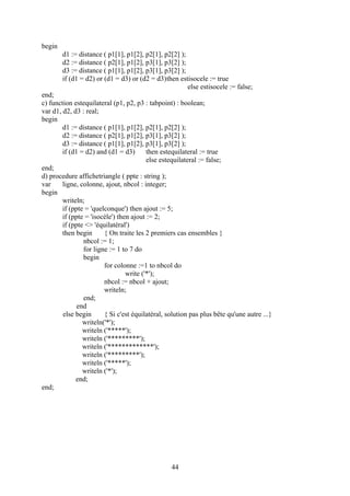 begin
        d1 := distance ( p1[1], p1[2], p2[1], p2[2] );
        d2 := distance ( p2[1], p1[2], p3[1], p3[2] );
        d3 := distance ( p1[1], p1[2], p3[1], p3[2] );
        if (d1 = d2) or (d1 = d3) or (d2 = d3)then estisocele := true
                                                       else estisocele := false;
end;
c) function estequilateral (p1, p2, p3 : tabpoint) : boolean;
var d1, d2, d3 : real;
begin
        d1 := distance ( p1[1], p1[2], p2[1], p2[2] );
        d2 := distance ( p2[1], p1[2], p3[1], p3[2] );
        d3 := distance ( p1[1], p1[2], p3[1], p3[2] );
        if (d1 = d2) and (d1 = d3)       then estequilateral := true
                                         else estequilateral := false;
end;
d) procedure affichetriangle ( ppte : string );
var     ligne, colonne, ajout, nbcol : integer;
begin
        writeln;
        if (ppte = 'quelconque') then ajout := 5;
        if (ppte = 'isocèle') then ajout := 2;
        if (ppte <> 'équilatéral')
        then begin      { On traite les 2 premiers cas ensembles }
                nbcol := 1;
                for ligne := 1 to 7 do
                begin
                        for colonne :=1 to nbcol do
                                 write ('*');
                        nbcol := nbcol + ajout;
                        writeln;
                end;
              end
        else begin      { Si c'est équilatéral, solution pas plus bête qu'une autre ...}
                writeln('*');
                writeln ('*****');
                writeln ('*********');
                writeln ('*************');
                writeln ('*********');
                writeln ('*****');
                writeln ('*');
             end;
end;




                                                 44
 