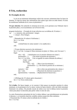 8 Tris, recherches
8.1 Exemples de tris
      Le tri est un traitement informatique utilisé très souvent, notamment dans les bases de
données. Il s'agit de classer des informations d'un même type selon un ordre donné. Il existe
de nombreuses méthodes de tri, nous en présentons 2.

Tri par sélection. On recherche le minimum de la liste, on le permute avec l'élément situé à
la première place, et on recommence sur la fin de la liste.

program triselection; { Exemple de tri par sélection avec un tableau de 10 entiers. }
var   i , j, memoire, min, positionmin : integer;
      t : array[1..10] of integer;
begin
      { Demande des 10 valeurs à l'utilisateur }
      for i:=1 to 10 do
      begin
               writeln('Entrez la valeur numéro ',i:2); readln( t[i] );
      end;

       { Tri par sélection successive des minimums }
       for i:=1 to 9 do { Lorsque le 9ème minimum est placé, le 10ème, seul, l'est aussi ! }
       begin
               min := t[i];      { Initialisation avec le premier élément non classé }
               positionmin := i;         { On retient la position du minimum }
               for j:=i+1 to 10 do { On va regarder les autres éléments du tableau }
                       if (t[j] < min)
                       then begin
                                 min := t[j];    { Mise à jour du minimum }
                                 positionmin := j; { On retient la position de ce minimum }
                              end;
               memoire := t[i];                  { On va faire une permutation des valeurs }
               t[i] := min;                      { Placement du minimum en position i }
               t[positionmin] := memoire; { Replacement de l'ancien t[i] }
       end;

       { Affichage des 10 valeurs après classement }
       for i:=1 to 10 do writeln (t[i]);
end.

Tri à bulles. De façon imagée, ce tri consiste à faire passer en première position la valeur
minimum, en la permutant avec la valeur voisine de façon itérative, telle une bulle remontant
lentement à la surface. On procède ensuite de même avec tout le tableau moins la première
valeur pour placer la deuxième plus petite valeur et ainsi de suite.

La suite d'instructions permettant de trier le même tableau t que précédemment est présentée
ci-dessous, i, j et memoire étant des variables entières jouant des rôles similaires.
{ Classement des 10 valeurs selon la méthode du tri à bulles }
for i:=1 to 9 do

                                              45
 