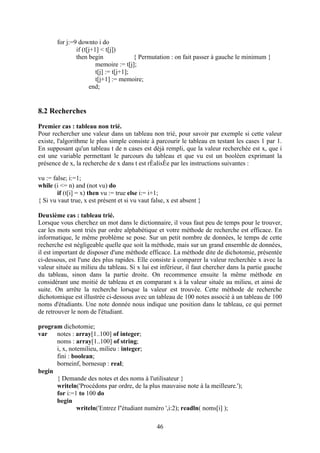 for j:=9 downto i do
               if (t[j+1] < t[j])
               then begin               { Permutation : on fait passer à gauche le minimum }
                        memoire := t[j];
                        t[j] := t[j+1];
                        t[j+1] := memoire;
                     end;


8.2 Recherches
Premier cas : tableau non trié.
Pour rechercher une valeur dans un tableau non trié, pour savoir par exemple si cette valeur
existe, l'algorithme le plus simple consiste à parcourir le tableau en testant les cases 1 par 1.
En supposant qu'un tableau t de n cases est déjà rempli, que la valeur recherchée est x, que i
est une variable permettant le parcours du tableau et que vu est un booléen exprimant la
présence de x, la recherche de x dans t est rÈalisÈe par les instructions suivantes :

vu := false; i:=1;
while (i <= n) and (not vu) do
        if (t[i] = x) then vu := true else i:= i+1;
{ Si vu vaut true, x est présent et si vu vaut false, x est absent }

Deuxième cas : tableau trié.
Lorsque vous cherchez un mot dans le dictionnaire, il vous faut peu de temps pour le trouver,
car les mots sont triés par ordre alphabétique et votre méthode de recherche est efficace. En
informatique, le même problème se pose. Sur un petit nombre de données, le temps de cette
recherche est négligeable quelle que soit la méthode, mais sur un grand ensemble de données,
il est important de disposer d'une méthode efficace. La méthode dite de dichotomie, présentée
ci-dessous, est l'une des plus rapides. Elle consiste à comparer la valeur recherchée x avec la
valeur située au milieu du tableau. Si x lui est inférieur, il faut chercher dans la partie gauche
du tableau, sinon dans la partie droite. On recommence ensuite la même méthode en
considérant une moitié de tableau et en comparant x à la valeur située au milieu, et ainsi de
suite. On arrête la recherche lorsque la valeur est trouvée. Cette méthode de recherche
dichotomique est illustrée ci-dessous avec un tableau de 100 notes associé à un tableau de 100
noms d'étudiants. Une note donnée nous indique une position dans le tableau, ce qui permet
de retrouver le nom de l'étudiant.

program dichotomie;
var   notes : array[1..100] of integer;
      noms : array[1..100] of string;
      i, x, notemilieu, milieu : integer;
      fini : boolean;
      borneinf, bornesup : real;
begin
      { Demande des notes et des noms à l'utilisateur }
      writeln('Procédons par ordre, de la plus mauvaise note à la meilleure.');
      for i:=1 to 100 do
      begin
               writeln('Entrez l''étudiant numéro ',i:2); readln( noms[i] );

                                                 46
 