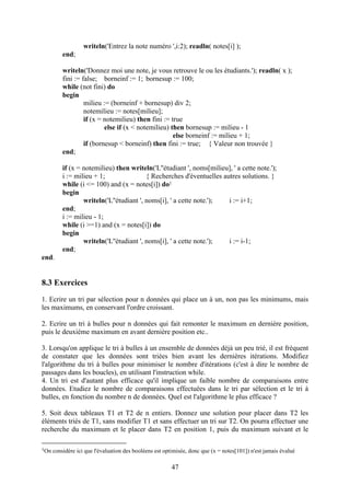 writeln('Entrez la note numéro ',i:2); readln( notes[i] );
          end;

          writeln('Donnez moi une note, je vous retrouve le ou les étudiants.'); readln( x );
          fini := false; borneinf := 1; bornesup := 100;
          while (not fini) do
          begin
                   milieu := (borneinf + bornesup) div 2;
                   notemilieu := notes[milieu];
                   if (x = notemilieu) then fini := true
                           else if (x < notemilieu) then bornesup := milieu - 1
                                                     else borneinf := milieu + 1;
                   if (bornesup < borneinf) then fini := true; { Valeur non trouvée }
          end;

          if (x = notemilieu) then writeln('L''étudiant ', noms[milieu], ' a cette note.');
          i := milieu + 1;                { Recherches d'éventuelles autres solutions. }
          while (i <= 100) and (x = notes[i]) do1
          begin
                  writeln('L''étudiant ', noms[i], ' a cette note.');  i := i+1;
          end;
          i := milieu - 1;
          while (i >=1) and (x = notes[i]) do
          begin
                  writeln('L''étudiant ', noms[i], ' a cette note.');  i := i-1;
          end;
end.


8.3 Exercices
1. Ecrire un tri par sélection pour n données qui place un à un, non pas les minimums, mais
les maximums, en conservant l'ordre croissant.

2. Ecrire un tri à bulles pour n données qui fait remonter le maximum en dernière position,
puis le deuxième maximum en avant dernière position etc..

3. Lorsqu'on applique le tri à bulles à un ensemble de données déjà un peu trié, il est fréquent
de constater que les données sont triées bien avant les dernières itérations. Modifiez
l'algorithme du tri à bulles pour minimiser le nombre d'itérations (c'est à dire le nombre de
passages dans les boucles), en utilisant l'instruction while.
4. Un tri est d'autant plus efficace qu'il implique un faible nombre de comparaisons entre
données. Etudiez le nombre de comparaisons effectuées dans le tri par sélection et le tri à
bulles, en fonction du nombre n de données. Quel est l'algorithme le plus efficace ?

5. Soit deux tableaux T1 et T2 de n entiers. Donnez une solution pour placer dans T2 les
éléments triés de T1, sans modifier T1 et sans effectuer un tri sur T2. On pourra effectuer une
recherche du maximum et le placer dans T2 en position 1, puis du maximum suivant et le

1On   considère ici que l'évaluation des booléens est optimisée, donc que (x = notes[101]) n'est jamais évalué

                                                         47
 