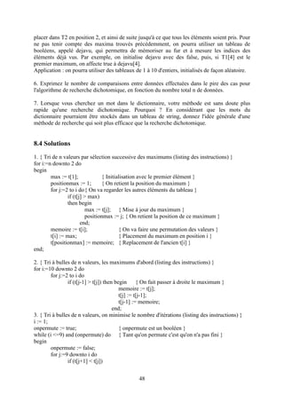 placer dans T2 en position 2, et ainsi de suite jusqu'à ce que tous les éléments soient pris. Pour
ne pas tenir compte des maxima trouvés précédemment, on pourra utiliser un tableau de
booléens, appelé dejavu, qui permettra de mémoriser au fur et à mesure les indices des
éléments déjà vus. Par exemple, on initialise dejavu avec des false, puis, si T1[4] est le
premier maximum, on affecte true à dejavu[4].
Application : on pourra utiliser des tableaux de 1 à 10 d'entiers, initialisés de façon aléatoire.

6. Exprimez le nombre de comparaisons entre données effectuées dans le pire des cas pour
l'algorithme de recherche dichotomique, en fonction du nombre total n de données.

7. Lorsque vous cherchez un mot dans le dictionnaire, votre méthode est sans doute plus
rapide qu'une recherche dichotomique. Pourquoi ? En considérant que les mots du
dictionnaire pourraient être stockés dans un tableau de string, donnez l'idée générale d'une
méthode de recherche qui soit plus efficace que la recherche dichotomique.


8.4 Solutions
1. { Tri de n valeurs par sélection successive des maximums (listing des instructions) }
for i:=n downto 2 do
begin
        max := t[1];              { Initialisation avec le premier élément }
        positionmax := 1;         { On retient la position du maximum }
        for j:=2 to i do{ On va regarder les autres éléments du tableau }
                 if (t[j] > max)
                 then begin
                           max := t[j]; { Mise à jour du maximum }
                           positionmax := j; { On retient la position de ce maximum }
                        end;
        memoire := t[i];                  { On va faire une permutation des valeurs }
        t[i] := max;                      { Placement du maximum en position i }
        t[positionmax] := memoire; { Replacement de l'ancien t[i] }
end;

2. { Tri à bulles de n valeurs, les maximums d'abord (listing des instructions) }
for i:=10 downto 2 do
        for j:=2 to i do
                if (t[j-1] > t[j]) then begin { On fait passer à droite le maximum }
                                          memoire := t[j];
                                          t[j] := t[j-1];
                                          t[j-1] := memoire;
                                       end;
3. { Tri à bulles de n valeurs, on minimise le nombre d'itérations (listing des instructions) }
i := 1;
onpermute := true;                        { onpermute est un booléen }
while (i <=9) and (onpermute) do { Tant qu'on permute c'est qu'on n'a pas fini }
begin
        onpermute := false;
        for j:=9 downto i do
                if (t[j+1] < t[j])


                                                48
 