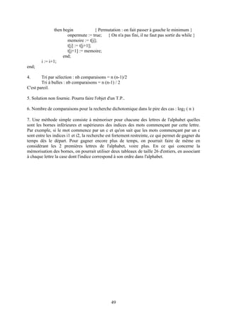 then begin             { Permutation : on fait passer à gauche le minimum }
                       onpermute := true; { On n'a pas fini, il ne faut pas sortir du while }
                       memoire := t[j];
                       t[j] := t[j+1];
                       t[j+1] := memoire;
                     end;
        i := i+1;
end;

4.      Tri par sélection : nb comparaisons = n (n-1)/2
        Tri à bulles : nb comparaisons = n (n-1) / 2
C'est pareil.

5. Solution non fournie. Pourra faire l'objet d'un T.P..

6. Nombre de comparaisons pour la recherche dichotomique dans le pire des cas : log2 ( n )

7. Une méthode simple consiste à mémoriser pour chacune des lettres de l'alphabet quelles
sont les bornes inférieures et supérieures des indices des mots commençant par cette lettre.
Par exemple, si le mot commence par un c et qu'on sait que les mots commençant par un c
sont entre les indices i1 et i2, la recherche est fortement restreinte, ce qui permet de gagner du
temps dés le départ. Pour gagner encore plus de temps, on pourrait faire de même en
considérant les 2 premières lettres de l'alphabet, voire plus. En ce qui concerne la
mémorisation des bornes, on pourrait utiliser deux tableaux de taille 26 d'entiers, en associant
à chaque lettre la case dont l'indice correspond à son ordre dans l'alphabet.




                                                49
 