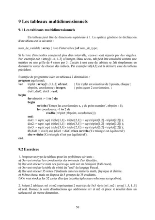 9 Les tableaux multidimensionnels
9.1 Les tableaux multidimensionnels
        Un tableau peut être de dimension supérieure à 1. La syntaxe générale de déclaration
d'un tableau est la suivante :

nom_de_variable : array [ liste d'intervalles ] of nom_de_type;

Si la liste d'intervalles comprend plus d'un intervalle, ceux-ci sont séparés par des virgules.
Par exemple, tab : array[1..4, 1..3] of integer. Dans ce cas, tab peut être considéré comme une
matrice ou une grille de 4 cases par 3. L'accès à une case du tableau se fait simplement en
donnant la valeur de chacun des indices. Par exemple tab[4,3] est la dernière case du tableau
précédent.

Exemple de programme avec un tableau à 2 dimensions :
program equilateral;
var   triplet : array[1..3,1..2] of real;       { Un triplet est constitué de 3 points, chaque }
      nbpoint, coordonnee : integer;            { point ayant 2 coordonnées. }
      dist1, dist2, dist3 : real;
begin
      for nbpoint := 1 to 3 do
      begin
               writeln ('Entrez les coordonnées x, y du point numéro ', nbpoint : 1);
               for coordonnee:=1 to 2 do
                       readln ( triplet [nbpoint, coordonnee] );
      end;
      dist1 := sqrt ( sqr( triplet[1,1] - triplet[2,1]) + sqr (triplet[1,2] - triplet[2,2]) );
      dist2 := sqrt ( sqr( triplet[1,1] - triplet[3,1]) + sqr (triplet[1,2] - triplet[3,2]) );
      dist3 := sqrt ( sqr( triplet[3,1] - triplet[2,1]) + sqr (triplet[3,2] - triplet[2,2]) );
      if (dist1 = dist2) and (dist1 = dist3) then writeln ('Ce triangle est équilatéral')
      else writeln ('Ce triangle n''est pas équilatéral');
end.


9.2 Exercices
1. Proposer un type de tableau pour les problèmes suivants :
a) On veut stocker les coordonnées des sommets d'un tétraèdre.
b) On veut stocker le nom des pièces qui sont sur un échiquier (8x8 cases).
c) On veut stocker la table de vérité du "and" du langage Pascal.
d) On veut stocker 35 notes d'étudiants dans les matières math, physique et chimie.
e) Même chose, mais on dispose de 5 groupes de 35 étudiants.
f) On veut stocker les 52 cartes d'un jeu de poker (plusieurs solutions acceptables).

2. Soient 2 tableaux m1 et m2 représentant 2 matrices de 5x5 réels (m1, m2 : array[1..5, 1..5]
of real. Donnez la suite d'instructions qui additionne m1 et m2 et place le résultat dans un
tableau m3 de même dimension.



                                                50
 