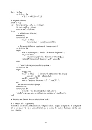 for i:=1 to 5 do
        for j:=1 to 5 do
                m3[i,j] := m1[i,j] + m2[i,j];

3. program notation;
const n = 3;
var    tabnotes : array[1..30,1..n] of integer;
       i,j, max, meilleur : integer;
       moy : array[1..n] of real;
begin
       { a) Initialisation aléatoire }
       randomize;
       for i:=1 to n do
               for j:=1 to 30 do
                        tabnotes [j, i] := round( random(20) );

       { b) Recherche de la note maximale de chaque groupe }
       for i:=1 to n do
       begin
               max := tabnotes [1,i]; { note du 1er étudiant du groupe i }
               for j:=2 to 30 do
                       if (tabnotes[j,i] > max) then max := tabnotes[j,i];
               writeln('Note maximale du groupe ',i:2,' : ', max:2);
       end;

       { c) Calcul de la moyenne de chaque groupe }
       for i:=1 to n do
       begin
               moy[i] := 0;
               for j:=1 to 30 do      { On fait d'abord la somme des notes }
                       moy[i] := moy[i] + tabnotes[j,i];
               moy[i] := moy[i] / 30;
               writeln ('Moyenne du groupe ',i:2, ' : ', moy[i]:5:2);
       end;
       { Recherche du meilleur groupe }
       meilleur := 1;
       for i:=2 to n do
               if (moy[i] > moy[meilleur]) then meilleur := i;
       writeln('Le groupe qui a la meilleure moyenne est le ', meilleur:2);
end.

4. Solution non fournie. Pourra faire l'objet d'un T.P.

5. a) array[1..10,1..10] of char;
b) Solution non fournie. Indication : on peut procéder en 3 étapes, les lignes 1 à 4, les lignes 5
à 6 et les lignes 7 à 10, en utilisant le fait que la somme des indices d'une case où il y a un
pion est paire.




                                                52
 