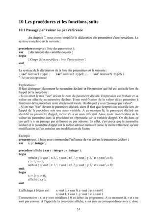 10 Les procédures et les fonctions, suite
10.1 Passage par valeur ou par référence
       Au chapitre 7, nous avons simplifié la déclaration des paramètres d'une procédure. La
syntaxe complète est la suivante :

procedure nomproc ( liste des paramètres );
var   { déclaration des variables locales }
begin
      { Corps de la procédure : liste d'instructions }
end;

La syntaxe de la déclaration de la liste des paramètres est la suivante :
 ( var* nomvar1 : type1 ;     var* nomvar2 : type2; …        var* nomvarN : typeN )
* : le var est optionnel


Explications :
Il faut distinguer clairement le paramètre déclaré et l'expression qui lui est associée lors de
l'appel de la procédure :
- Si on omet le mot "var" devant le nom du paramètre déclaré, l'expression est évaluée et sa
valeur est affectée au paramètre déclaré. Toute modification de la valeur de ce paramètre à
l'intérieur de la procédure reste strictement locale. On dit qu'il y a un "passage par valeur".
- Si on met "var" devant le paramètre déclaré, alors il faut que l'expression associée lors de
l'appel de la procédure soit une autre variable. A ce moment là, le paramètre déclaré est
identifié au paramètre d'appel, même s'il a un nom différent. Ainsi, toute modification de la
valeur du paramètre dans la procédure est répercutée sur la variable d'appel. On dit dans ce
cas qu'il y a un passage par référence ou par adresse. En effet, c'est parce que le paramètre
déclaré et le paramètre d'appel ont la même adresse mémoire (donc la même référence) qu'une
modification de l'un entraîne une modification de l'autre.

Exemple :
program test; { Juste pour comprendre l'influence de var devant le paramètre déclaré }
var   x, y : integer;

procedure affiche ( var r : integer ; s : integer );
begin
      writeln ( 'x vaut ', x:1, ', r vaut ', r:1, ', y vaut ', y:1, ' et s vaut ', s:1);
      r := 1; s:=1;
      writeln ( 'x vaut ', x:1, ', r vaut ', r:1, ', y vaut ', y:1, ' et s vaut ', s:1);
end;
begin
      x := 0; y := 0;
      affiche ( x,y );
end.

L'affichage à l'écran est :  x vaut 0, r vaut 0, y vaut 0 et s vaut 0
                             x vaut 1, r vaut 1, y vaut 0 et s vaut 1
Commentaires : x et y sont initialisés à 0 au début du programme. A ce moment là, r et s ne
sont pas connus. A l'appel de la procédure affiche, x est mis en correspondance avec r, donc

                                                      53
 