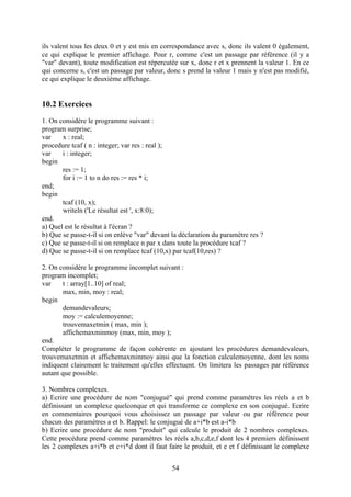 ils valent tous les deux 0 et y est mis en correspondance avec s, donc ils valent 0 également,
ce qui explique le premier affichage. Pour r, comme c'est un passage par référence (il y a
"var" devant), toute modification est répercutée sur x, donc r et x prennent la valeur 1. En ce
qui concerne s, c'est un passage par valeur, donc s prend la valeur 1 mais y n'est pas modifié,
ce qui explique le deuxième affichage.


10.2 Exercices
1. On considère le programme suivant :
program surprise;
var    x : real;
procedure tcaf ( n : integer; var res : real );
var    i : integer;
begin
       res := 1;
       for i := 1 to n do res := res * i;
end;
begin
       tcaf (10, x);
       writeln ('Le résultat est ', x:8:0);
end.
a) Quel est le résultat à l'écran ?
b) Que se passe-t-il si on enlève "var" devant la déclaration du paramètre res ?
c) Que se passe-t-il si on remplace n par x dans toute la procédure tcaf ?
d) Que se passe-t-il si on remplace tcaf (10,x) par tcaf(10,res) ?

2. On considère le programme incomplet suivant :
program incomplet;
var     t : array[1..10] of real;
        max, min, moy : real;
begin
        demandevaleurs;
        moy := calculemoyenne;
        trouvemaxetmin ( max, min );
        affichemaxminmoy (max, min, moy );
end.
Compléter le programme de façon cohérente en ajoutant les procédures demandevaleurs,
trouvemaxetmin et affichemaxminmoy ainsi que la fonction calculemoyenne, dont les noms
indiquent clairement le traitement qu'elles effectuent. On limitera les passages par référence
autant que possible.

3. Nombres complexes.
a) Ecrire une procédure de nom "conjugué" qui prend comme paramètres les réels a et b
définissant un complexe quelconque et qui transforme ce complexe en son conjugué. Ecrire
en commentaires pourquoi vous choisissez un passage par valeur ou par référence pour
chacun des paramètres a et b. Rappel: le conjugué de a+i*b est a-i*b
b) Ecrire une procédure de nom "produit" qui calcule le produit de 2 nombres complexes.
Cette procédure prend comme paramètres les réels a,b,c,d,e,f dont les 4 premiers définissent
les 2 complexes a+i*b et c+i*d dont il faut faire le produit, et e et f définissant le complexe


                                               54
 