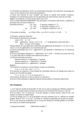 e+i*f résultat de l'opération. Ecrire en commentaires pourquoi vous choisissez un passage par
valeur ou par référence pour chacun des paramètres.
c) Ecrire une fonction de nom "module" qui calcule le module d'un nombre complexe.
Expliquez en commentaires quels sont les paramètres de cette fonction, ainsi que son type.
Rappel: le module de a+i*b est racine carrée de (a2+b2)
d) En s'aidant OBLIGATOIREMENT des procédures et fonctions déjà écrites, compléter la
procédure division dont le début est:
procedure division (            a,b : real;   (* premier complexe z1 *)
                                c,d : real;   (* deuxième complexe z2 *)
                         var    e,f : real    (* complexe résultat de z1/z2 *)
                      );
(* On utilise le fait que     (a+i*b)/(c+i*d) = ( (a+i*b) * (c-i*d) ) / ( c2+d2) *)

4. Injection, surjection, bijection.
On se donne les déclarations suivantes :
        const n=10; m = 10;
        type application = array[1..n] of 1..m;         { 1..m appartient au type intervalle }
                 hertz = array[1..m] of integer;
Chaque tableau de type application représente une application de domaine {1..n} vers {1..m}.
Ainsi, si t est une application, t(x) sera donné par t[x].
a) Ecrire la procédure init ( var t : application ); qui demande à l'utilisateur les 10 valeurs de
l'application.
b) Ecrire la procédure fréquence ( t : application; var f : hertz ) : boolean; qui, pour tout k de
1..m, place dans f[k] le nombre d'occurrences de k dans t.
c) Ecrire les fonctions suivantes :
        function injective ( t: application ) : boolean;
        function surjective ( t : application ) : boolean;
        function bijective ( t : application ) : boolean;
Rappels :
Une fonction t est injective si toute image a au plus un antécédent :
         x,y  {1.n}, t(x) = t(y) ==> x = y
Une fonction est surjective si tout élément de l'ensemble d'arrivée est l'image d'au moins un
élément de l'ensemble de départ.
         y  {1..m},  x  {1..n} tel que t(x) = y
Une fonction est bijective si elle est injective et surjective
d) Ecrire le bloc principal en appelant chacune des procédures et fonctions déjà écrites.


10.3 Solutions
1. a) Il s'agit du résultat de factorielle 10. On voit ici que le passage par référence permet de
renvoyer un résultat comme le ferait une fonction (voir la fonction de l'exercice 1 du 9.4).
b) Si on enlève "var", la valeur de x n'est pas changée et comme aucune valeur ne lui a été
donnée, le résultat est imprévisible.
c) Cela ne change rien, le x de la procédure n'est pas confondu avec le x déclaré en variable
globale. Dans le "for i:=1 to x do", c'est donc le x déclaré en paramètre qui est pris en compte.
d) Il y a une erreur de compilation car res n'a pas été déclaré en variable globale et n'est donc
pas connu à cet endroit du programme.

2. program incomplet;         { Maintenant complet ! }

                                               55
 