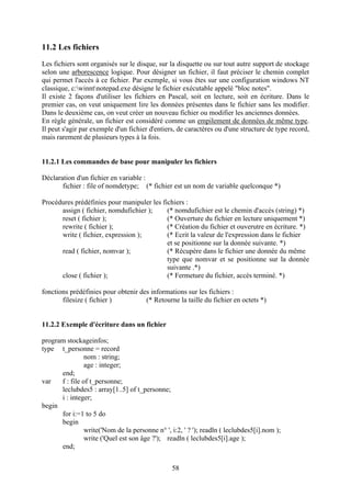 11.2 Les fichiers
Les fichiers sont organisés sur le disque, sur la disquette ou sur tout autre support de stockage
selon une arborescence logique. Pour désigner un fichier, il faut préciser le chemin complet
qui permet l'accès à ce fichier. Par exemple, si vous êtes sur une configuration windows NT
classique, c:winntnotepad.exe désigne le fichier exécutable appelé "bloc notes".
Il existe 2 façons d'utiliser les fichiers en Pascal, soit en lecture, soit en écriture. Dans le
premier cas, on veut uniquement lire les données présentes dans le fichier sans les modifier.
Dans le deuxième cas, on veut créer un nouveau fichier ou modifier les anciennes données.
En règle générale, un fichier est considéré comme un empilement de données de même type.
Il peut s'agir par exemple d'un fichier d'entiers, de caractères ou d'une structure de type record,
mais rarement de plusieurs types à la fois.


11.2.1 Les commandes de base pour manipuler les fichiers

Déclaration d'un fichier en variable :
       fichier : file of nomdetype; (* fichier est un nom de variable quelconque *)

Procédures prédéfinies pour manipuler les fichiers :
      assign ( fichier, nomdufichier );     (* nomdufichier est le chemin d'accès (string) *)
      reset ( fichier );                    (* Ouverture du fichier en lecture uniquement *)
      rewrite ( fichier );                  (* Création du fichier et ouverutre en écriture. *)
      write ( fichier, expression );        (* Ecrit la valeur de l'expression dans le fichier
                                            et se positionne sur la donnée suivante. *)
      read ( fichier, nomvar );             (* Récupère dans le fichier une donnée du même
                                            type que nomvar et se positionne sur la donnée
                                            suivante .*)
      close ( fichier );                    (* Fermeture du fichier, accès terminé. *)

fonctions prédéfinies pour obtenir des informations sur les fichiers :
       filesize ( fichier )          (* Retourne la taille du fichier en octets *)


11.2.2 Exemple d'écriture dans un fichier

program stockageinfos;
type t_personne = record
                nom : string;
                age : integer;
      end;
var   f : file of t_personne;
      leclubdes5 : array[1..5] of t_personne;
      i : integer;
begin
      for i:=1 to 5 do
      begin
                write('Nom de la personne n° ', i:2, ' ? '); readln ( leclubdes5[i].nom );
                write ('Quel est son âge ?'); readln ( leclubdes5[i].age );
      end;


                                                 58
 