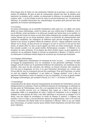 d'une longue liste de fiches où sont mentionnés l'identité de la personne, son adresse et son
numéro de téléphone. De plus en plus de commerçants utilisent une base de données pour
répertorier les produits qu'ils vendent, en mémorisant la référence, les propriétés du produit
(couleur, taille…), le prix d'achat, le prix de vente, le nom du fournisseur, etc.. En précisant la
référence, ils accèdent directement aux caractéristiques du produit qu'ils peuvent alors faire
apparaître sur la facture automatiquement.

• Les réseaux
Un réseau informatique est un ensemble d'ordinateurs reliés entre eux. Les câbles sont soient
dédiés au réseau informatique, soient les mêmes que ceux utilisés pour le téléphone, c'est le
cas du Minitel, soient inexistants si on utilise par exemple une liaison laser ou un satellite. La
liaison peut être locale (un réseau au sein d'une même entreprise par exemple) ou plus globale
comme Internet qui est un réseau planétaire. Grâce à un protocole de communication entre
ordinateurs standardisé, des ordinateurs de différents types peuvent échanger des données.
Internet et les réseaux en général offrent de nombreux services : chaque ordinateur ayant une
adresse sur le réseau, on peut envoyer un message à un ami ou recevoir le sien qui est alors
stocké, en attente d'être lu, dans ce qu'on appelle une boîte aux lettres électronique. On peut
bien entendu accéder à un très grand nombre d'informations (exemple : le Minitel) et les
récupérer sur notre ordinateur. Si on dispose des droits d'entrée requis, on peut également se
connecter sur un ordinateur éloigné et exécuter un programme à distance. Ce dernier service
est intéressant si l'ordinateur distant dispose de ressources qui n'existent pas localement.

• Les langages informatiques
Toutes les applications informatiques (le traitement de texte, les jeux, …) sont conçues dans
un langage de programmation, avec un vocabulaire et une grammaire spécifique. Certains
langages sont dit évolués car ils permettent d'effectuer des traitements, non seulement sur des
nombres, mais aussi sur des caractères, des tableaux ou d'autres structures plus complexes.
Une fois que le programme est écrit, il ne peut fonctionner directement car, comme nous
l'avons déjà dit, tous les traitements doivent être numériques. Pour qu'il fonctionne, on utilise
un outil qui s'appelle "compilateur" et qui traduit en "langage machine" (c'est à dire en
opérations élémentaires) toutes les données et tous les traitements. Il existe un grand nombre
de langages informatiques, par exemple le Pascal, le C, le C++, le Fortran, le LISP, etc..

• L'automatique1
L'automatisation des tâches nécessite l'automatisation du traitement de l'information, mais pas
obligatoirement un ordinateur. Parmi les différents domaines de l'automatique, la robotique ne
fait pas partie de l'informatique, mais elle y est cependant très liée. En effet, pour piloter un
robot, on travaille souvent avec un ordinateur dans lequel on a placé un langage de
commandes dédié à la manipulation du robot. L'intérêt de l'ordinateur et de ce langage est
d'adapter les mouvements du robot à une tâche spécifique et de pouvoir en changer si on le
désire, sans être obligé de reconfigurer ou même de changer le matériel. A l'opposé, une
machine à laver le linge a souvent plusieurs options de programmation, mais il est exclu de
laisser à l'utilisateur une liberté totale sur les opérations à effectuer. Dans ce cas, une simple
puce électronique, ne sachant exécuter qu'un nombre limité d'opérations convient bien mieux
qu'un ordinateur.




1   Nous parlons ici de l'automatique afin de mieux cerner les frontières de l'informatique.

                                                           5
 