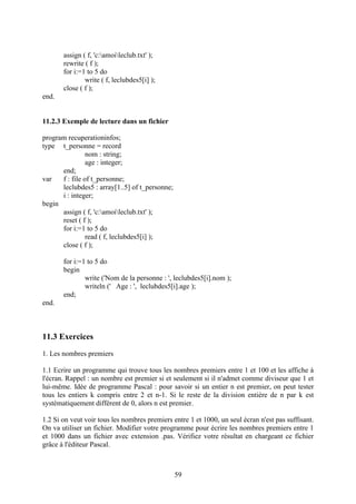 assign ( f, 'c:amoileclub.txt' );
       rewrite ( f );
       for i:=1 to 5 do
               write ( f, leclubdes5[i] );
       close ( f );
end.


11.2.3 Exemple de lecture dans un fichier

program recuperationinfos;
type t_personne = record
                nom : string;
                age : integer;
      end;
var   f : file of t_personne;
      leclubdes5 : array[1..5] of t_personne;
      i : integer;
begin
      assign ( f, 'c:amoileclub.txt' );
      reset ( f );
      for i:=1 to 5 do
                read ( f, leclubdes5[i] );
      close ( f );

       for i:=1 to 5 do
       begin
               write ('Nom de la personne : ', leclubdes5[i].nom );
               writeln (' Age : ', leclubdes5[i].age );
       end;
end.



11.3 Exercices
1. Les nombres premiers

1.1 Ecrire un programme qui trouve tous les nombres premiers entre 1 et 100 et les affiche à
l'écran. Rappel : un nombre est premier si et seulement si il n'admet comme diviseur que 1 et
lui-même. Idée de programme Pascal : pour savoir si un entier n est premier, on peut tester
tous les entiers k compris entre 2 et n-1. Si le reste de la division entière de n par k est
systématiquement différent de 0, alors n est premier.

1.2 Si on veut voir tous les nombres premiers entre 1 et 1000, un seul écran n'est pas suffisant.
On va utiliser un fichier. Modifier votre programme pour écrire les nombres premiers entre 1
et 1000 dans un fichier avec extension .pas. Vérifiez votre résultat en chargeant ce fichier
grâce à l'éditeur Pascal.



                                                59
 