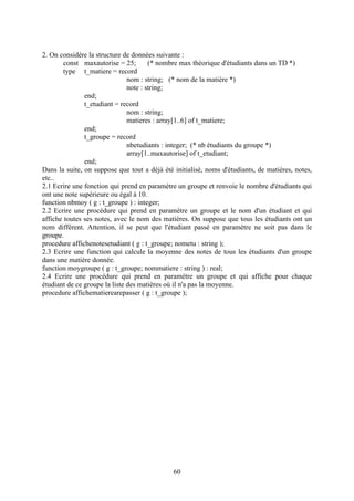 2. On considère la structure de données suivante :
        const maxautorise = 25;        (* nombre max théorique d'étudiants dans un TD *)
        type t_matiere = record
                               nom : string; (* nom de la matière *)
                               note : string;
               end;
               t_etudiant = record
                               nom : string;
                               matieres : array[1..6] of t_matiere;
               end;
               t_groupe = record
                               nbetudiants : integer; (* nb étudiants du groupe *)
                               array[1..maxautorise] of t_etudiant;
               end;
Dans la suite, on suppose que tout a déjà été initialisé, noms d'étudiants, de matières, notes,
etc..
2.1 Ecrire une fonction qui prend en paramètre un groupe et renvoie le nombre d'étudiants qui
ont une note supérieure ou égal à 10.
function nbmoy ( g : t_groupe ) : integer;
2.2 Ecrire une procédure qui prend en paramètre un groupe et le nom d'un étudiant et qui
affiche toutes ses notes, avec le nom des matières. On suppose que tous les étudiants ont un
nom différent. Attention, il se peut que l'étudiant passé en paramètre ne soit pas dans le
groupe.
procedure affichenotesetudiant ( g : t_groupe; nometu : string );
2.3 Ecrire une function qui calcule la moyenne des notes de tous les étudiants d'un groupe
dans une matière donnée.
function moygroupe ( g : t_groupe; nommatiere : string ) : real;
2.4 Ecrire une procédure qui prend en paramètre un groupe et qui affiche pour chaque
étudiant de ce groupe la liste des matières où il n'a pas la moyenne.
procedure affichematierearepasser ( g : t_groupe );




                                              60
 