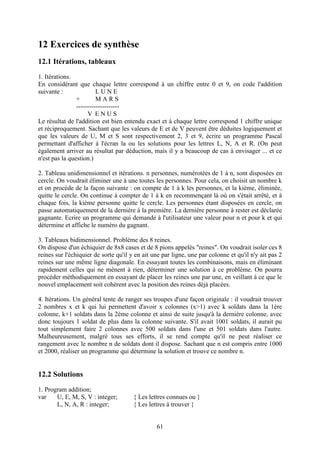 12 Exercices de synthèse
12.1 Itérations, tableaux
1. Itérations.
En considérant que chaque lettre correspond à un chiffre entre 0 et 9, on code l'addition
suivante :               LUNE
                +        MARS
                --------------------
                     V ENUS
Le résultat de l'addition est bien entendu exact et à chaque lettre correspond 1 chiffre unique
et réciproquement. Sachant que les valeurs de E et de V peuvent être déduites logiquement et
que les valeurs de U, M et S sont respectivement 2, 3 et 9, écrire un programme Pascal
permettant d'afficher à l'écran la ou les solutions pour les lettres L, N, A et R. (On peut
également arriver au résultat par déduction, mais il y a beaucoup de cas à envisager ... et ce
n'est pas la question.)

2. Tableau unidimensionnel et itérations. n personnes, numérotées de 1 à n, sont disposées en
cercle. On voudrait éliminer une à une toutes les personnes. Pour cela, on choisit un nombre k
et on procède de la façon suivante : on compte de 1 à k les personnes, et la kième, éliminée,
quitte le cercle. On continue à compter de 1 à k en recommençant là où on s'était arrêté, et à
chaque fois, la kième personne quitte le cercle. Les personnes étant disposées en cercle, on
passe automatiquement de la dernière à la première. La dernière personne à rester est déclarée
gagnante. Ecrire un programme qui demande à l'utilisateur une valeur pour n et pour k et qui
détermine et affiche le numéro du gagnant.

3. Tableaux bidimensionnel. Problème des 8 reines.
On dispose d'un échiquier de 8x8 cases et de 8 pions appelés "reines". On voudrait isoler ces 8
reines sur l'échiquier de sorte qu'il y en ait une par ligne, une par colonne et qu'il n'y ait pas 2
reines sur une même ligne diagonale. En essayant toutes les combinaisons, mais en éliminant
rapidement celles qui ne mènent à rien, déterminer une solution à ce problème. On pourra
procéder méthodiquement en essayant de placer les reines une par une, en veillant à ce que le
nouvel emplacement soit cohérent avec la position des reines déjà placées.

4. Itérations. Un général tente de ranger ses troupes d'une façon originale : il voudrait trouver
2 nombres x et k qui lui permettent d'avoir x colonnes (x>1) avec k soldats dans la 1ère
colonne, k+1 soldats dans la 2ème colonne et ainsi de suite jusqu'à la dernière colonne, avec
donc toujours 1 soldat de plus dans la colonne suivante. S'il avait 1001 soldats, il aurait pu
tout simplement faire 2 colonnes avec 500 soldats dans l'une et 501 soldats dans l'autre.
Malheureusement, malgré tous ses efforts, il se rend compte qu'il ne peut réaliser ce
rangement avec le nombre n de soldats dont il dispose. Sachant que n est compris entre 1000
et 2000, réaliser un programme qui détermine la solution et trouve ce nombre n.


12.2 Solutions
1. Program addition;
var    U, E, M, S, V : integer;        { Les lettres connues ou }
       L, N, A, R : integer;           { Les lettres à trouver }


                                                61
 