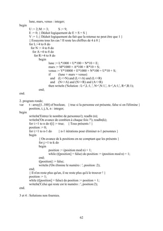 lune, mars, venus : integer;
begin
        U := 2; M := 3;        S := 9;
        E := 0; { Déduit logiquement de E + S = S }
        V := 1; { Déduit logiquement du fait que la retenue ne peut être que 1 }
        { Essayons tous les cas ! Il reste les chiffres de 4 à 8 }
        for L:=4 to 8 do
         for N := 4 to 8 do
           for A:=4 to 8 do
            for R:=4 to 8 do
                begin
                       lune := L*1000 + U*100 + N*10 + E;
                       mars := M*1000 + A*100 + R*10 + S;
                       venus := V*10000 + E*1000 + N*100 + U*10 + S;
                       if      (lune + mars = venus)
                         and (L<>N) and (L<>A) and (L<>R)
                         and (N<>A) and (N<>R) and (A<>R)
                       then writeln ('Solution : L=',L:1, ', N=',N:1,', A=',A:1,', R=',R:1);
                end;
end.

2. program ronde;
var    t : array[1..100] of boolean; { true si la personne est présente, false si on l'élimine }
       position, i, j, k, n : integer;
begin
       writeln('Entrez le nombre de personnes'); readln (n);
       writeln('On avance de combien à chaque fois ?'); readln(k);
       for i:=1 to n do t[i] := true; { Tous présents ! }
       position := 0;
       for i:=1 to n-1 do         { n-1 itérations pour éliminer n-1 personnes }
       begin
                { On avance de k positions en ne comptant que les présents }
                for j:=1 to k do
                begin
                         position := (position mod n) + 1;
                         while (t[position] = false) do position := (position mod n) + 1;
                end;
                t[position] := false;
                writeln ('On élimine le numéro : ', position :2);
       end;
       { Il n'en reste plus qu'un, il ne reste plus qu'à le trouver ! }
       position := 1;
       while (t[position] = false) do position := position + 1;
       writeln('Celui qui reste est le numéro : ', position:2);
end.

3 et 4 : Solutions non fournies.




                                                62
 
