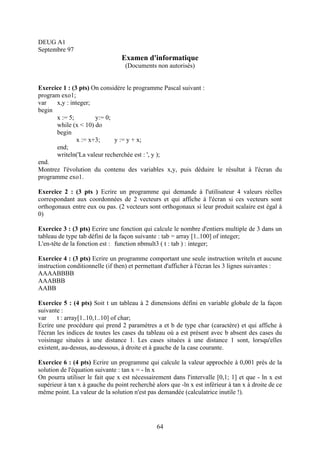 DEUG A1
Septembre 97
                                 Examen d'informatique
                                   (Documents non autorisés)


Exercice 1 : (3 pts) On considère le programme Pascal suivant :
program exo1;
var   x,y : integer;
begin
      x := 5;         y:= 0;
      while (x < 10) do
      begin
               x := x+3;     y := y + x;
      end;
      writeln('La valeur recherchée est : ', y );
end.
Montrez l'évolution du contenu des variables x,y, puis déduire le résultat à l'écran du
programme exo1.

Exercice 2 : (3 pts ) Ecrire un programme qui demande à l'utilisateur 4 valeurs réelles
correspondant aux coordonnées de 2 vecteurs et qui affiche à l'écran si ces vecteurs sont
orthogonaux entre eux ou pas. (2 vecteurs sont orthogonaux si leur produit scalaire est égal à
0)

Exercice 3 : (3 pts) Ecrire une fonction qui calcule le nombre d'entiers multiple de 3 dans un
tableau de type tab défini de la façon suivante : tab = array [1..100] of integer;
L'en-tête de la fonction est : function nbmult3 ( t : tab ) : integer;

Exercice 4 : (3 pts) Ecrire un programme comportant une seule instruction writeln et aucune
instruction conditionnelle (if then) et permettant d'afficher à l'écran les 3 lignes suivantes :
AAAABBBB
AAABBB
AABB

Exercice 5 : (4 pts) Soit t un tableau à 2 dimensions défini en variable globale de la façon
suivante :
var     t : array[1..10,1..10] of char;
Ecrire une procédure qui prend 2 paramètres a et b de type char (caractère) et qui affiche à
l'écran les indices de toutes les cases du tableau où a est présent avec b absent des cases du
voisinage situées à une distance 1. Les cases situées à une distance 1 sont, lorsqu'elles
existent, au-dessus, au-dessous, à droite et à gauche de la case courante.

Exercice 6 : (4 pts) Ecrire un programme qui calcule la valeur approchée à 0,001 près de la
solution de l'équation suivante : tan x = - ln x
On pourra utiliser le fait que x est nécessairement dans l'intervalle [0,1; 1] et que - ln x est
supérieur à tan x à gauche du point recherché alors que -ln x est inférieur à tan x à droite de ce
même point. La valeur de la solution n'est pas demandée (calculatrice inutile !).




                                               64
 