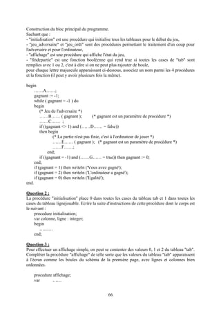 Construction du bloc principal du programme.
Sachant que :
- "initialisation" est une procédure qui initialise tous les tableaux pour le début du jeu,
- "jeu_adversaire" et "jeu_ordi" sont des procédures permettant le traitement d'un coup pour
l'adversaire et pour l'ordinateur,
- "affichage" est une procédure qui affiche l'état du jeu,
- "findepartie" est une fonction booléenne qui rend true si toutes les cases de "tab" sont
remplies avec 1 ou 2, c'est à dire si on ne peut plus rajouter de boule,
pour chaque lettre majuscule apparaissant ci-dessous, associez un nom parmi les 4 procédures
et la fonction (il peut y avoir plusieurs fois la même).

begin
     ……A……;
     gagnant := -1;
     while ( gagnant = -1 ) do
     begin
         (* Jeu de l'adversaire *)
         ……B…… ( gagnant );              (* gagnant est un paramètre de procédure *)
         ……C…… ;
         if ((gagnant <> 1) and (……D…… = false))
         then begin
                 (* La partie n'est pas finie, c'est à l'ordinateur de jouer *)
                 ……E…… ( gagnant ); (* gagnant est un paramètre de procédure *)
                 ……F……;
              end;
         if ((gagnant = -1) and (……G…… = true)) then gagnant := 0;
     end;
     if (gagnant = 1) then writeln ('Vous avez gagné');
     if (gagnant = 2) then writeln ('L'ordinateur a gagné');
     if (gagnant = 0) then writeln ('Egalité');
end.

Question 2 :
La procédure "initialisation" place 0 dans toutes les cases du tableau tab et 1 dans toutes les
cases du tableau lignejouable. Ecrire la suite d'instructions de cette procédure dont le corps est
le suivant :
     procedure initialisation;
     var colonne, ligne : integer;
     begin
        ………
     end;

Question 3 :
Pour effectuer un affichage simple, on peut se contenter des valeurs 0, 1 et 2 du tableau "tab".
Compléter la procédure "affichage" de telle sorte que les valeurs du tableau "tab" apparaissent
à l'écran comme les boules du schéma de la première page, avec lignes et colonnes bien
ordonnées.

    procedure affichage;
    var       ……


                                               66
 