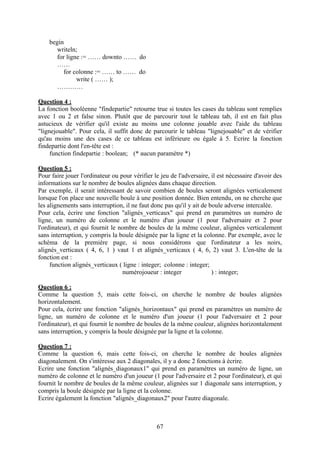 begin
       writeln;
       for ligne := …… downto …… do
       ……
          for colonne := …… to …… do
               write ( …… );
       …………

Question 4 :
La fonction booléenne "findepartie" retourne true si toutes les cases du tableau sont remplies
avec 1 ou 2 et false sinon. Plutôt que de parcourir tout le tableau tab, il est en fait plus
astucieux de vérifier qu'il existe au moins une colonne jouable avec l'aide du tableau
"lignejouable". Pour cela, il suffit donc de parcourir le tableau "lignejouable" et de vérifier
qu'au moins une des cases de ce tableau est inférieure ou égale à 5. Ecrire la fonction
findepartie dont l'en-tête est :
     function findepartie : boolean; (* aucun paramètre *)

Question 5 :
Pour faire jouer l'ordinateur ou pour vérifier le jeu de l'adversaire, il est nécessaire d'avoir des
informations sur le nombre de boules alignées dans chaque direction.
Par exemple, il serait intéressant de savoir combien de boules seront alignées verticalement
lorsque l'on place une nouvelle boule à une position donnée. Bien entendu, on ne cherche que
les alignements sans interruption, il ne faut donc pas qu'il y ait de boule adverse intercalée.
Pour cela, écrire une fonction "alignés_verticaux" qui prend en paramètres un numéro de
ligne, un numéro de colonne et le numéro d'un joueur (1 pour l'adversaire et 2 pour
l'ordinateur), et qui fournit le nombre de boules de la même couleur, alignées verticalement
sans interruption, y compris la boule désignée par la ligne et la colonne. Par exemple, avec le
schéma de la première page, si nous considérons que l'ordinateur a les noirs,
alignés_verticaux ( 4, 6, 1 ) vaut 1 et alignés_verticaux ( 4, 6, 2) vaut 3. L'en-tête de la
fonction est :
     function alignés_verticaux ( ligne : integer; colonne : integer;
                                  numérojoueur : integer               ) : integer;

Question 6 :
Comme la question 5, mais cette fois-ci, on cherche le nombre de boules alignées
horizontalement.
Pour cela, écrire une fonction "alignés_horizontaux" qui prend en paramètres un numéro de
ligne, un numéro de colonne et le numéro d'un joueur (1 pour l'adversaire et 2 pour
l'ordinateur), et qui fournit le nombre de boules de la même couleur, alignées horizontalement
sans interruption, y compris la boule désignée par la ligne et la colonne.

Question 7 :
Comme la question 6, mais cette fois-ci, on cherche le nombre de boules alignées
diagonalement. On s'intéresse aux 2 diagonales, il y a donc 2 fonctions à écrire.
Ecrire une fonction "alignés_diagonaux1" qui prend en paramètres un numéro de ligne, un
numéro de colonne et le numéro d'un joueur (1 pour l'adversaire et 2 pour l'ordinateur), et qui
fournit le nombre de boules de la même couleur, alignées sur 1 diagonale sans interruption, y
compris la boule désignée par la ligne et la colonne.
Ecrire également la fonction "alignés_diagonaux2" pour l'autre diagonale.



                                                67
 
