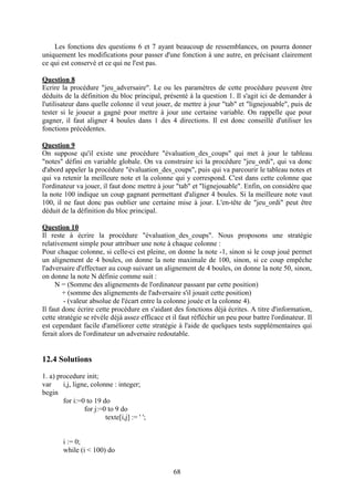Les fonctions des questions 6 et 7 ayant beaucoup de ressemblances, on pourra donner
uniquement les modifications pour passer d'une fonction à une autre, en précisant clairement
ce qui est conservé et ce qui ne l'est pas.

Question 8
Ecrire la procédure "jeu_adversaire". Le ou les paramètres de cette procédure peuvent être
déduits de la définition du bloc principal, présenté à la question 1. Il s'agit ici de demander à
l'utilisateur dans quelle colonne il veut jouer, de mettre à jour "tab" et "lignejouable", puis de
tester si le joueur a gagné pour mettre à jour une certaine variable. On rappelle que pour
gagner, il faut aligner 4 boules dans 1 des 4 directions. Il est donc conseillé d'utiliser les
fonctions précédentes.

Question 9
On suppose qu'il existe une procédure "évaluation_des_coups" qui met à jour le tableau
"notes" défini en variable globale. On va construire ici la procédure "jeu_ordi", qui va donc
d'abord appeler la procédure "évaluation_des_coups", puis qui va parcourir le tableau notes et
qui va retenir la meilleure note et la colonne qui y correspond. C'est dans cette colonne que
l'ordinateur va jouer, il faut donc mettre à jour "tab" et "lignejouable". Enfin, on considère que
la note 100 indique un coup gagnant permettant d'aligner 4 boules. Si la meilleure note vaut
100, il ne faut donc pas oublier une certaine mise à jour. L'en-tête de "jeu_ordi" peut être
déduit de la définition du bloc principal.

Question 10
Il reste à écrire la procédure "évaluation_des_coups". Nous proposons une stratégie
relativement simple pour attribuer une note à chaque colonne :
Pour chaque colonne, si celle-ci est pleine, on donne la note -1, sinon si le coup joué permet
un alignement de 4 boules, on donne la note maximale de 100, sinon, si ce coup empêche
l'adversaire d'effectuer au coup suivant un alignement de 4 boules, on donne la note 50, sinon,
on donne la note N définie comme suit :
     N = (Somme des alignements de l'ordinateur passant par cette position)
        + (somme des alignements de l'adversaire s'il jouait cette position)
         - (valeur absolue de l'écart entre la colonne jouée et la colonne 4).
Il faut donc écrire cette procédure en s'aidant des fonctions déjà écrites. A titre d'information,
cette stratégie se révèle déjà assez efficace et il faut réfléchir un peu pour battre l'ordinateur. Il
est cependant facile d'améliorer cette stratégie à l'aide de quelques tests supplémentaires qui
ferait alors de l'ordinateur un adversaire redoutable.


12.4 Solutions
1. a) procedure init;
var     i,j, ligne, colonne : integer;
begin
        for i:=0 to 19 do
                 for j:=0 to 9 do
                         texte[i,j] := ' ';


        i := 0;
        while (i < 100) do


                                                 68
 