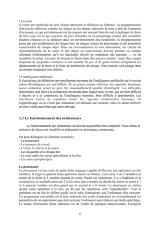 • Les jeux
Il existe une multitude de jeux faisant intervenir la réflexion ou l'adresse. La programmation
d'un jeu de réflexion, comme les échecs ou les dames, nécessite la mise à plat de l'expertise
d'un joueur, ce qui est intéressant car les joueurs ont souvent bien du mal à expliquer le choix
de leur coup. En ce qui concerne les jeux d'arcades où un personnage central doit combattre
d'autres créatures et se déplacer dans un environnement peu hospitalier, la programmation
passe par une modélisation de chaque lieu, de chaque stature du personnage et des propriétés
contextuelles de chaque objet. Dans un environnement en trois dimensions, les calculs de
repositionnement de la scène et des objets en mouvements doivent prendre en compte
tellement d'informations qu'il est nécessaire d'avoir un ordinateur très puissant … ou de
simplifier la scène. Les jeux de demain se feront dans des univers virtuels : muni d'un casque
disposant de propriétés similaires à une manette de jeu et de gants tactiles enregistrant les
déplacements de la main et la force de préhension des doigts, l'être humain sera plongé dans
un monde imaginaire très réaliste.

• L'intelligence artificielle
Il n'existe pas de définition universellement reconnue de l'intelligence artificielle car la notion
même d'intelligence est mal définie. Si on prend comme référence les capacités humaines,
aucun ordinateur actuel ne peut être raisonnablement qualifié d'intelligent. Les difficultés
rencontrées sont liées à la complexité du monde dans lequel nous vivons, qui est bien difficile
à décrire et à la complexité de l'intelligence humaine, bien difficile à appréhender. Les
chercheurs tentent de reproduire toutes les capacités intellectuelles humaines, tel
l'apprentissage ou la vision par ordinateur (en utilisant une caméra), mais on doute d'arriver
un jour à faire aussi bien que notre cerveau.


1.2 Le fonctionnement des ordinateurs
     Le fonctionnement des ordinateurs est devenu aujourd'hui très complexe. Nous allons le
présenter de façon très simplifié en présentant ses principaux composants.

On peut distinguer six éléments essentiels :
- Le processeur
- La mémoire de travail
- L'écran, le clavier et la souris
- Les disquettes et le disque dur
- La carte mère, les cartes spécialisées et les bus
- Les autres périphériques

Le processeur
Le processeur est une sorte de petite boîte magique capable d'effectuer une opération sur des
nombres. Il s'agit en général d'une opération unaire ou binaire, c'est à dire 1 ou 2 nombres en
entrée de la boîte et 1 nombre résultat en sortie. Parmi ces opérations, il y a l'addition et la
soustraction, la multiplication par 2 et les tests (par exemple on décide de mettre la sortie à 1
si le premier nombre est plus grand que le second et à 0 sinon). Le processeur ne réalise
qu'une seule opération à la fois, on dit que les opérations sont "séquentielles". Tout le
problème est en fait de définir quelle est la suite d'opérations que l'ordinateur doit exécuter.
Un programme exécutable est la liste ordonnée des codes d'opération (et éventuellement les
paramètres de ces opérations) que doit exécuter l'ordinateur pour réaliser une tâche spécifique.
Le temps d'exécution d'une opération est de l'ordre de quelques nanosecondes. Lorsqu'on


                                                 6
 