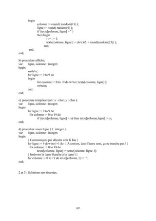 begin
               colonne := round ( random(19) );
               ligne := round( random(9) );
               if (texte[colonne, ligne] = ' ')
               then begin
                        i := i + 1;
                        texte[colonne, ligne] := chr ( 65 + round(random(25)) );
                     end;
        end;
end;

b) procedure affiche;
var    ligne, colonne : integer;
begin
       writeln;
       for ligne := 0 to 9 do
       begin
               for colonne := 0 to 19 do write ( texte[colonne, ligne] );
               writeln;
       end;
end;

c) procedure remplacerpar ( x : char; y : char );
var    ligne, colonne : integer;
begin
       for ligne := 0 to 9 do
         for colonne := 0 to 19 do
               if (texte[colonne, ligne] = x) then texte[colonne,ligne] := y;
end;

d) procedure insereligne ( l : integer );
var    ligne, colonne : integer;
begin
       { Commençons par décaler vers le bas }
       for ligne := 9 downto l+1 do { Attention, dans l'autre sens, ça ne marche pas ! }
         for colonne := 0 to 19 do
               texte[colonne, ligne] := texte[colonne, ligne-1];
       { Insérons la ligne blanche à la ligne l }
       for colonne := 0 to 19 do texte[colonne, l] := ' ';
end;


2 et 3 : Solutions non fournies.




                                               69
 