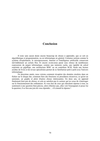 Conclusion


        Il reste sans aucun doute encore beaucoup de choses à apprendre, que ce soit en
algorithmique et programmation, ou en informatique en général. Certaines notions comme le
système d'exploitation, le microprocesseur, Internet et l'intelligence artificielle conservent
inévitablement un certain flou. Et encore avons-nous passé sous silence de nombreuses
expressions du jargon informatique, comme une mémoire cache, une rapidité de calcul
exprimée en gigaflops, une architecture RISC ou un contrôleur SCSI. Seule une lecture
assidue de livres et de revues spécialisées permet de se familiariser petit à petit avec l'univers
informatique.
        En deuxième année, nous verrons comment récupérer des données stockées dans un
fichier sur le disque dur, comment faire des fonctions ou procédures récursives, ce qu'est un
automate, un graphe et plein d'autres choses intéressantes. En deux ans, on apprend
finalement bien peu de choses, et cela ne satisfera pas le curieux qui ne cesse de s'interroger
sur le fonctionnement des ordinateurs. Si vous êtes de ceux qui cherchent réponse à tout, ou
seulement à une question bien précise, alors n'hésitez pas, allez voir l'enseignant et posez lui
la question, il se fera une joie de vous répondre… s'il connaît la réponse !




                                               70
 