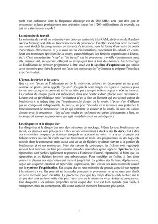 parle d'un ordinateur dont la fréquence d'horloge est de 200 MHz, cela veut dire que le
processeur exécute pratiquement une opération toutes les 1/200 millionièmes de seconde, ce
qui est extrêmement rapide !

La mémoire de travail
La mémoire de travail ou mémoire vive (souvent assimilée à la RAM, abréviation de Random
Access Memory) est utile au fonctionnement du processeur. En effet, c'est dans cette mémoire
que sont stockés les programmes en instance d'exécution, sous la forme d'une suite de codes
d'opérations élémentaires. Il y a aussi un tas d'informations concernant les calculs en cours,
l'état des ressources (position de la souris, caractéristiques des fenêtres apparaissant à l'écran,
etc.). C'est une mémoire "vive" et "de travail" car le processeur travaille constamment avec
elle, mémorisant, récupérant, effaçant ou remplaçant tour à tour des données. Au démarrage
de l'ordinateur, le premier programme à être lancé est le système d'exploitation qui utilise
cette mémoire pour faire le point sur l'état des ressources de l'ordinateur et préparer l'interface
avec l'utilisateur.

L'écran, le clavier et la souris
Que ce soit l'écran de l'ordinateur ou de la télévision, celui-ci est décomposé en un grand
nombre de points qu'on appelle "pixels". Ces pixels sont rangés en lignes et colonnes pour
former un rectangle de points de taille variable, par exemple 800 en largeur et 600 en hauteur.
La couleur de chaque point est mémorisée dans une "carte vidéo" placée dans l'ordinateur.
L'écran est un périphérique pour l'ordinateur (c'est à dire un élément qui est rajouté autour de
l'ordinateur), au même titre que l'imprimante, le clavier ou la souris. L'écran n'est d'ailleurs
pas un composant indispensable, la preuve, on peut l'éteindre et le rallumer sans perturber le
fonctionnement de l'ordinateur. En ce qui concerne le clavier et la souris, ils sont en liaison
directe avec le processeur : dés qu'une touche est enfoncée ou qu'un déplacement a lieu, un
message est envoyé au processeur qui agit immédiatement en conséquence.

Les disquettes et le disque dur
Les disquettes et le disque dur sont des mémoires de stockage. Même lorsque l'ordinateur est
éteint, les données sont préservées. Elles servent notamment à stocker des fichiers, c'est à dire
des ensembles compacts de données auxquels on a donné un nom. Il y a par exemple des
fichiers textes qui ont été écrits avec un traitement de texte, des programmes ou des logiciels
achetés dans le commerce, mais aussi tout un tas de fichiers systèmes servant à la gestion de
l'ordinateur et de ses ressources. Pour des raisons de cohérence, les fichiers sont regroupés
suivant leur fonction ou leur provenance dans des ensembles qu'on appelle répertoires. Ces
répertoires sont parfois également regroupés à l'intérieur d'autres répertoires, si bien que les
répertoires et les fichiers forment une arborescence. Pour spécifier un fichier, il faut alors
donner le chemin des répertoires qui mènent jusqu'à lui. La gestion des fichiers, déplacement,
copie sur disquette, création de répertoire, suppression, etc., est un des rôles essentiels assuré
par le système d'exploitation. Un disque dur est une mémoire de grande capacité par rapport
à la mémoire vive. On pourrait se demander pourquoi le processeur ne se servirait pas plutôt
de cette mémoire pour travailler. Le problème, c'est que les temps d'accès et de lecture sur le
disque dur sont environ mille fois plus lents qu'avec la mémoire vive, dédiée au processeur.
Une disquette a les mêmes propriétés qu'un disque dur. Elle est bien entendu plus facile à
transporter, mais en contrepartie, elle a une capacité mémoire beaucoup plus petite.




                                                7
 