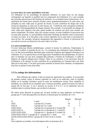 La carte mère, les cartes spécialisées et les bus
Un ordinateur est un assemblage de plusieurs éléments. La carte mère est une plaque
rectangulaire sur laquelle se greffent tous les composants de l'ordinateur. Il y a par exemple
des encoches prévues pour des barrettes de mémoire vive et d'autres pour le processeur. Il y a
également des fentes pour encastrer d'autres cartes perpendiculairement à la carte mère, par
exemples la carte vidéo pour la gestion de l'écran, la carte contrôleur du disque dur et du
lecteur de disquettes, la carte son, la carte réseau, etc.. L'intérêt de cette conception modulaire
réside dans l'interchangeabilité de chaque élément. Par exemple, il est possible de changer de
carte vidéo pour disposer d'un plus grand nombre de couleurs par pixel sans toucher aux
autres composants. De même, dans une certaine mesure, on peut remplacer le processeur par
un autre plus puissant. Le seul problème réside dans l'échange de données entre le processeur
et toutes ces cartes. Il se fait grâce à des circuits imprimés sur la carte mère et qui portent le
nom de bus. Par exemple, lorsqu'un changement doit apparaître à l'écran, le processeur fait
son calcul et envoie ses directives à la carte vidéo via le bus.

Les autres périphériques
Il existe beaucoup d'autres périphériques, comme le lecteur de cédéroms, l'imprimante, le
scanner, le modem, la manette de jeu, etc.. La conception des ordinateurs étant modulaire, il
n'y a en fait aucun problème théorique pour connecter n'importe quel appareil électrique à un
ordinateur. Il y a en général deux cas de figure pour l'installation d'un périphérique. Si celui-ci
peut se brancher sur une prise standard déjà présente à l'arrière de l'ordinateur, il suffit de
disposer du logiciel adéquat pour l'utiliser. Dans le cas contraire, il est nécessaire d'ouvrir
l'ordinateur et de rajouter la carte contrôleur de ce périphérique en l'insérant dans une fente
libre de la carte mère. C'est ainsi qu'on peut contrôler la tension d'un voltmètre, la température
d'un four ou piloter le bras d'un robot.


1.3 Le codage des informations
       Pour effectuer des calculs, il faut un moyen de représenter les nombres. Il est possible
de prendre comme valeur la tension exprimée en volts ou en millivolts, mais le moindre
défaut ou la moindre résistance serait la cause de nombreuses erreurs. Pour simplifier le
problème, on a décidé de ne considérer que 2 mesures possibles, quand la tension est nulle et
quand elle ne l'est pas. A ces 2 mesures on associe le 0 et le 1 et on représente tous les
nombres dans le système binaire, qui est décrit ci-dessous.

De même qu'en décimal on groupe par 10 pour accéder au rang supérieur, en binaire on
groupe par 2. Cette décomposition est décrite ci-dessous pour les nombres de 1 à 8 :

                                                                         Binaire         Décimal
X                          1 unité                                          1                 1
(XX)                       1 groupe de 2, 0 unité                           10                2
(XX) X                     1 groupe de 2 et 1 unité                         11                3
((XX) (XX))                1 groupe de 4, 0 groupe de 2, 0 unité100                  4
((XX) (XX)) X              1 groupe de 4, 0 groupe de 2, 1 unité101                  5
((XX) (XX)) (XX)           1 groupe de 4, 1 groupe de 2, 0 unité110                  6
((XX) (XX)) (XX) X 1 groupe de 4, 1 groupe de 2, 1 unité         111                 7
(((XX) (XX)) ((XX) (XX))) 1 groupe de 8, 0 de 4 et de 2, 0 unité             1000            8
etc.…
Pour exprimer un nombre, on le décompose donc en puissance de 2.


                                                8
 