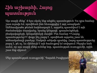 Այս տարի մենք` 6-երս սկսել ենք անցնել պատմություն: Ես դրա համար
շատ ուրախ եմ, որովհետև ինձ հետաքրքիր է այդ առարկան:
Ամենասիրածս թեման նախնադարն է, այդտեղ պատմվում է այն
ժամանակվա մարդկանց, նրանց կենցաղի, զբաղմունքների,
բնակավայրերի, կենդանիների մասին: Ինձ համար <<Հայոց
պատմությունը>> փոքր ինչ բարդ է, որովհետև այդտեղ շատ են
անհասկանալի բառերը: Սակայն անկախ դրանից, Հայոց պատմությունը
բարդ է, թե ոչ, ես միևնույն է այն հաճույքով եմ սովորում: Ինչպես նաև
ասեմ, որ այս տարի մենք ունենք նոր, պատմության ուսուցչուհի, որին
շատ ենք սիրում:

Մեր պատմության ուսուցչուհի` Գայանե Իսպիրյան
 
