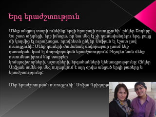 Մենք անցյալ տարի ունեինք երգի հրաշալի ուսուցչուհի` ընկեր Շողերը:
Ես շատ տխրեցի, երբ իմացա, որ նա մեզ էլ չի դասավանդելու երգ, բայց
մի կողմից էլ ուրախացա, որովհետև ընկեր Սոֆյան էլ էշատ լավ
ուսուցչուհի: Մենք դասերի ժամանակ սովորաբար լսում ենք
դասական, կամ էլ ժողովրդական երաժշտություն: Ինչպես նաև մենք
ուսումնասիրում ենք տարբեր
կոմպոզիտորների, աշուղների, երգահանների կենսագրությունը: Ընկեր
Սոֆյան ամեն օր մեզ ուղարկում է այդ օրվա անցած երգի բառերը և
երաժշտությունը:

Մեր երաժշտության ուսուցչուհի` Սոֆյա Գրիգորյան
 