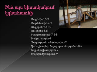 Մայրենի-8,5-9
Մաթեմատիկա-9
Անգլերեն-9,5-10
Ռուսերեն-8,5
Բնագիտություն-7,5-8
Ֆիզկուլտուրա-9
Ընտրություն, տեխնոլոգիա-9
Հին աշխարհի, Հայոց պատմություն-8-8,5
Հայրենագիտություն-9
Երգ երաժշտություն-9
 