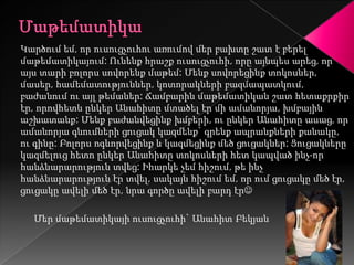 Կարծում եմ, որ ուսուցչուհու առումով մեր բախտը շատ է բերել
մաթեմատիկայում: Ունենք հրաշք ուսուցչուհի, որը այնպես արեց, որ
այս տարի բոլորս սովորենք մաթեմ: Մենք սովորեցինք տոկոսներ,
մասեր, համեմատություններ, կոտորակների բազմապատկում,
բաժանում ու այլ թեմաներ: Ճամբարին մաթեմատիկան շատ հետաքրքիր
էր, որովհետև ընկեր Անահիտը մտածել էր մի ամանորյա, խմբային
աշխատանք: Մենք բաժանվեցինք խմբերի, ու ընկեր Անահիտը ասաց, որ
ամանորյա գնումների ցուցակ կազմենք` գրենք ապրանքների քանակը,
ու գինը: Բոլորս ոգևորվեցինք և կազմեցինք մեծ ցուցակներ: Ցուցակները
կազմելուց հետո ընկեր Անահիտը տոկոսների հետ կապված ինչ-որ
հանձնարարություն տվեց: Իհարկե չեմ հիշում, թե ինչ
հանձնարարություն էր տվել, սակայն հիշում եմ, որ ում ցուցակը մեծ էր,
ցուցակը ավելի մեծ էր, նրա գործը ավելի բարդ էր

  Մեր մաթեմատիկայի ուսուցչուհի` Անահիտ Բեկյան
 