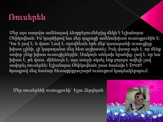 Մեր այս տարվա ամենալավ ձեռքբերումներից մեկն է Էլիանորա
Օնիկովնան: Իմ կարծիքով նա մեր դպրոցի ամենախիստ ուսուցչուհին է:
Դա և լավ է, և վատ: Լավ է, որովհետև եթե մեր դասարանի ուսուցիչը
խիստ չլինի, չի կարողանա մեզ հետ աշխատել: Իսկ վատը այն է, որ մենք
սովոր չենք խիստ ուսուցիչներին: Սակայն անկախ նրանից, լավ է, որ նա
խիստ է, թե վատ, միևնույն է, այս տարի սկսել ենք բոլորս ավելի լավ
սովորել ռուսերեն: Էլիանորա Օնիկովնան շատ հաճախ է Smart
ծրագրով մեզ համար հետաքրքրաշարժ ուսուցում կազմակերպում:



 Մեր ռուսերենի ուսուցչուհի` Էլյա Հերգնյան
 