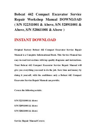 Bobcat 442 Compact Excavator Service
Repair Workshop Manual DOWNLOAD
( S/N 522311001 & Above, S/N 528911001 &
Above, S/N 528611001 & Above )

INSTANT DOWNLOAD

Original Factory Bobcat 442 Compact Excavator Service Repair

Manual is a Complete Informational Book. This Service Manual has

easy-to-read text sections with top quality diagrams and instructions.

Trust Bobcat 442 Compact Excavator Service Repair Manual will

give you everything you need to do the job. Save time and money by

doing it yourself, with the confidence only a Bobcat 442 Compact

Excavator Service Repair Manual can provide.



Covers the following serials:



S/N 522311001 & Above

S/N 528911001 & Above

S/N 528611001 & Above



Service Repair Manual Covers:
 
