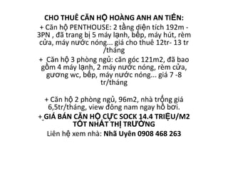 CHO THUÊ CĂN HỘ HOÀNG ANH AN TIẾN:
 + Căn hộ PENTHOUSE: 2 tầng diện tích 192m -
3PN , đã trang bị 5 máy lạnh, bếp, máy hút, rèm
 cửa, máy nước nóng... giá cho thuê 12tr- 13 tr
                     /tháng
+ Căn hộ 3 phòng ngủ: căn góc 121m2, đã bao
  gồm 4 máy lạnh, 2 máy nước nóng, rèm cửa,
   gương wc, bếp, máy nước nóng... giá 7 -8
                    tr/tháng

  + Căn hộ 2 phòng ngủ, 96m2, nhà trống giá
   6,5tr/tháng, view đông nam ngay hồ bơi.
+ GIÁ BÁN CĂN HỘ CỰC SOCK 14.4 TRIỆU/M2
           TỐT NHẤT THỊ TRƯỜNG
   Liên hệ xem nhà: Nhã Uyên 0908 468 263
 