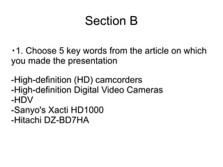 Section B

・1. Choose 5 key words from the article on which
you made the presentation

-High-definition (HD) camcorders
-High-definition Digital Video Cameras
-HDV
-Sanyo's Xacti HD1000
-Hitachi DZ-BD7HA
 