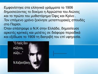 Δκθαλίζηεθε ζηα ειιεληθά γξάκκαηα ην 1906
δεκνζηεύνληαο ην δνθίκην ε Αξξώζηηα ηνπ Αηώλνο
θαη ην πξώην ηνπ κπζηζηόξεκα Όθηο θαη Κξίλν .
Τνλ επόκελν ρξόλν μεθίλεζε κεηαπηπρηαθέο ζπνπδέο
ζην Παξίζη.
Όηαλ επέζηξεςε ν Ν.Κ ζηελ Διιάδα, δεκνζίεπζε
αξθεηέο θξηηηθέο θαη κειέηεο ζε δηάθνξα πεξηνδηθά
θαη εμέδσζε ην 1909 ηε δηαηξηβή ηνπ επί πθεγεζία.
 
