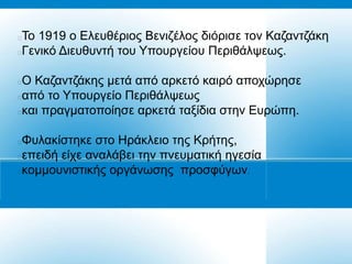 Τν 1919 ν Διεπζέξηνο Βεληδέινο δηόξηζε ηνλ Καδαληδάθε
Γεληθό Γηεπζπληή ηνπ Υπνπξγείνπ Πεξηζάιςεσο.

Ο Καδαληδάθεο κεηά από αξθεηό θαηξό απνρώξεζε
από ην Υπνπξγείν Πεξηζάιςεσο
θαη πξαγκαηνπνίεζε αξθεηά ηαμίδηα ζηελ Δπξώπε.

Φπιαθίζηεθε ζην Ζξάθιεην ηεο Κξήηεο,
επεηδή είρε αλαιάβεη ηελ πλεπκαηηθή εγεζία
θνκκνπληζηηθήο νξγάλσζεο πξνζθύγσλ.
 