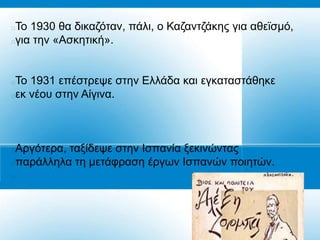 Τν 1930 ζα δηθαδόηαλ, πάιη, ν Καδαληδάθεο γηα αζετζκό,
γηα ηελ «Αζθεηηθή».


To 1931 επέζηξεςε ζηελ Διιάδα θαη εγθαηαζηάζεθε
εθ λένπ ζηελ Αίγηλα.



Αξγόηεξα, ηαμίδεςε ζηελ Ηζπαλία μεθηλώληαο
παξάιιεια ηε κεηάθξαζε έξγσλ Ηζπαλώλ πνηεηώλ.

 