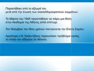 Παξαηηήζεθε από ην αμίσκά ηνπ
κεηά από ηελ έλσζε ησλ ζνζηαιδεκνθξαηηθώλ θνκκάησλ.

Τν Μάξηην ηνπ 1945 πξνζπάζεζε λα πάξεη κηα ζέζε
ζηελ Αθαδεκία ηεο Αζήλαο αιιά απέηπρε.

Τνλ Ννέκβξην ηνπ ίδηνπ ρξόλνπ παληξεύεηαη ηελ Διέλε Σακίνπ.





Αξγόηεξα ν Ν. Καδαληδάθεο παξνπζίαζε πξόβιεκα πγείαο
ην νπνίν ηνλ νδήγεζε ζε ζάλαην.
 