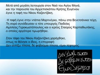 Μεηά από κεγάιε ιεηηνπξγία ζηνλ Ναό ηνπ Αγίνπ Μελά,
θαη ηελ παξνπζία ηνπ Αξρηεπηζθόπνπ Κξήηεο Δπγέληνπ
έγηλε ε ηαθή ηνπ Νίθνπ Καδαληδάθε.

 Ζ ηαθή έγηλε ζηελ ληάπηα Μαξηηλέγθν, πάλσ ζηα Βελεηζάληθα ηείρε.
Τε ζνξό ζπλόδεπζαλ ν ηόηε ππνπξγόο Παηδείαο
Αρηιιέαο Γεξνθσζηόπνπινο θαη ν ηεξέαο Σηαύξνο Καξπαζησηάθεο,
ν νπνίνο αξγόηεξα ηηκσξήζεθε.

Σηνλ ηάθν ηνπ Νίθνπ Καδαληδάθε ραξάρζεθε,
όπσο ην ζέιεζε ν ίδηνο, ε επηγξαθή:
Γελ ειπίδσ ηίπνηα, δε θνβνύκαη ηίπνηα, είκαη ιέθηεξνο.
 
