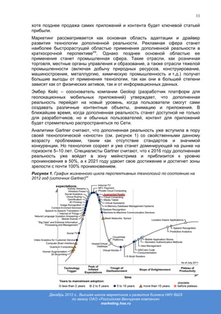 11

хотя позднее продажа самих приложений и контента будет ключевой статьей
прибыли.
Маркетинг рассматривается как основная область адаптации и драйвер
развития технологии дополненной реальности. Рекламная сфера станет
наиболее быстрорастущей областью применения дополненной реальности в
краткосрочной перспективеxix. Однако позднее основной областью ее
применения станет промышленная сфера. Такие отрасли, как розничная
торговля, местные органы управления и образование, а также отрасли тяжелой
промышленности (включая добычу природных ресурсов, конструирование,
машиностроение, металлургию, химическую промышленность и т.д.) получат
большие выгоды от применения технологии, так как они в большей степени
зависят как от физических активов, так и от информационных данных.
Эмбер Кейс – сооснователь компании Geoloqi (разработчик платформ для
геолокационных мобильных приложений) утверждает, что дополненная
реальность перейдет на новый уровень, когда пользователи смогут сами
создавать различные контентные объекты, анимацию и приложения. В
ближайшее время, когда дополненная реальность станет доступной не только
для разработчиков, но и обычных пользователей, контент для приложений
будет стремительно распространяться по Сети.
Аналитики Gartner считают, что дополненная реальность уже вступила в пору
своей технологической «юности» (см. рисунок 1) со свойственными данному
возрасту проблемами, таким как отсутствие стандартов и значимой
конкуренции. Но технология созреет и уже станет доминирующей на рынке на
горизонте 5–10 лет. Специалисты Gartner считают, что к 2016 году дополненная
реальность уже войдет в зону мейнстрима и приблизится к уровню
проникновения в 50%, а к 2021 году удвоит свое достижение и достигнет зоны
зрелости с почти 100% проникновением.
Рисунок 1. График жизненного цикла перспективных технологий по состоянию на
2012 год (источник Gartner)xx




        Декабрь 2012 г., Высшая школа маркетинга и развития бизнеса НИУ ВШЭ
                   по заказу ОАО «Российская Венчурная компания»
                                   marketing.hse.ru
 