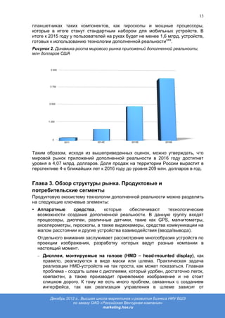 13

планшетниках таких компонентов, как гироскопы и мощные процессоры,
которые в итоге станут стандартным набором для мобильных устройств. В
итоге к 2015 году у пользователей на руках будет не менее 1,6 млрд. устройств,
готовых к использованию технологии дополненной реальностиxxix.
Рисунок 2. Динамика роста мирового рынка приложений дополненной реальности,
млн долларов США




Таким образом, исходя из вышеприведенных оценок, можно утверждать, что
мировой рынок приложений дополненной реальности в 2016 году достигнет
уровня в 4,07 млрд. долларов. Доля продаж на территории России вырастит в
перспективе 4-х ближайших лет к 2016 году до уровня 209 млн. долларов в год.


Глава 3. Обзор структуры рынка. Продуктовые и
потребительские сегменты
Продуктовую экосистему технологии дополненной реальности можно разделить
на следующие ключевые элементы:
• Аппаратные     средства,     которые    обеспечивают     технологические
  возможности создания дополненной реальности. В данную группу входят
  процессоры, дисплеи, различные датчики, такие как GPS, магнитометры,
  акселерометры, гироскопы, а также видеокамеры, средства коммуникации на
  малом расстоянии и другие устройства взаимодействия (ввода/вывода).
  Отдельного внимания заслуживает рассмотрение многообразия устройств по
  проекции изображения, разработку которых ведут разные компании в
  настоящий момент.
    Дисплеи, монтируемые на голове (HMD – head-mounted display), как
    правило, реализуются в виде маски или шлема. Практическая задача
    реализации HMD-устройств не так проста, как может показаться. Главная
    проблема - создать шлем с дисплеями, который удобен, достаточно легок,
    компактен, а также производит приемлемое изображение и не стоит
    слишком дорого. К тому же есть много проблем, связанных с созданием
    интерфейса, так как реализация управления в шлеме зависит от

        Декабрь 2012 г., Высшая школа маркетинга и развития бизнеса НИУ ВШЭ
                   по заказу ОАО «Российская Венчурная компания»
                                   marketing.hse.ru
 