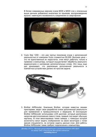 15

   В более современных версиях очков MOD и MOD Live к описанным
   выше данным добавлена аналитика по прыжкам, воспроизведение
   музыки, навигация и возможность соединения со смартфоном.




2. Vuzix Star 1200 – это уже третье поколение очков с дополненной
   реальностью от компании Vuzix стоимостью $5,000. Высокая цена –
   это не единственный их недостаток, очки могут работать только в
   привязке к компьютеру, который осуществляет обработку реального
   видеосигнала и наложение дополнительных слоев. Это лишь еще
   раз доказывает, что реализация дополненной реальности в
   компактных устройствах далеко не простая задача.




3. Brother AiRScouter. Компания Brother, которая известна своими
   принтерами, ведет свои разработки очков дополненной реальности
   для применения в промышленности и медицине. В конструкции
   Brother AiRScouter использован LCD дисплей, который расположен
   напротив местоположения левого глаза, правый глаз видит обычную
   картинку. В очки вмонтирована также камера, с помощью которой
   ассистенты могут видеть изображение на своих мониторах с точки
   зрения специалиста, на котором надеты данные очки. Для работы
   Brother AiRScouter также требуют подключения к компьютеру.
Декабрь 2012 г., Высшая школа маркетинга и развития бизнеса НИУ ВШЭ
           по заказу ОАО «Российская Венчурная компания»
                           marketing.hse.ru
 